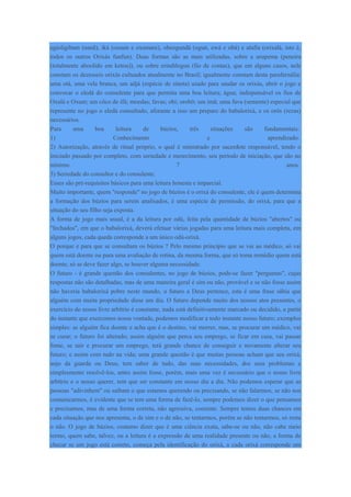 egioligibam (nanã), iká (ossain e oxumare), obeogundá (ogun, ewá e obá) e alafia (orixalá, isto é,
todos os outros Orixás funfun). Duas formas são as mais utilizadas, sobre a urupema (peneira
(totalmente aboolido em ketou)), ou sobre erindilogun (fio de contas), que em alguns casos, nele
constam os dezesseis orixás cultuados atualmente no Brasil; igualmente constam desta parafernália:
uma otá, uma vela branca, um adjá (espécie de sineta) usado para saudar os orixás, abrir o jogo e
convocar o eledá do consulente para que permita uma boa leitura; água; indispensável os fios de
Oxalá e Oxum; um côco de ifá; moedas; favas; obi; orobô; um imã; uma fava (semente) especial que
represente no jogo o eledá consultado, aforante a isso um preparo do babalorixá, e os orôs (rezas)
necessários.
Para uma boa leitura de búzios, três situações são fundamentais:
1) Conhecimento e aprendizado.
2) Autorização, através de ritual próprio, o qual é ministrado por sacerdote responsável, tendo o
iniciado passado por completo, com seriedade e merecimento, seu período de iniciação, que são no
mínimo 7 anos.
3) Seriedade do consultor e do consulente.
Esses são pré-requisitos básicos para uma leitura honesta e imparcial.
Muito importante, quem "responde" no jogo de búzios é o orixá do consulente, ele é quem determina
a formação dos búzios para serem analisados, é uma espécie de permissão, do orixá, para que a
situação do seu filho seja exposta.
A forma de jogo mais usual, é a da leitura por odú, feita pela quantidade de búzios "abertos" ou
"fechados", em que o babalorixá, deverá efetuar várias jogadas para uma leitura mais completa, em
alguns jogos, cada queda corresponde a um único odú-orixá.
O porque e para que se consultam os búzios ? Pelo mesmo princípio que se vai ao médico, só vai
quem está doente ou para uma avaliação de rotina, da mesma forma, que só toma remédio quem está
doente, só se deve fazer algo, se houver alguma necessidade.
O futuro - é grande questão dos consulentes, no jogo de búzios, pode-se fazer "perguntas", cujas
respostas não são detalhadas, mas de uma maneira geral é sim ou não, provável e se não fosse assim
não haveria babalorixá pobre neste mundo, o futuro a Deus pertence, esta é uma frase sábia que
alguém com muita propriedade disse um dia. O futuro depende muito dos nossos atos presentes, o
exercício do nosso livre arbítrio é constante, nada está definitivamente marcado ou decidido, a partir
do instante que exercemos nossa vontade, podemos modificar a todo instante nosso futuro; exemplos
simples: se alguém fica doente e acha que é o destino, vai morrer, mas, se procurar um médico, vai
se curar; o futuro foi alterado; assim alguém que perca seu emprego, se ficar em casa, vai passar
fome, se sair e procurar um emprego, terá grande chance de conseguir e novamente alterar seu
futuro; e assim com tudo na vida; uma grande questão é que muitas pessoas acham que seu orixá,
anjo da guarda ou Deus, tem saber de tudo, das suas necessidades, dos seus problemas e
simplesmente resolvê-los, antes assim fosse, porém, mais uma vez é necessário que o nosso livre
arbítrio e o nosso querer, tem que ser constante em nosso dia a dia. Não podemos esperar que as
pessoas "adivinhem" ou saibam o que estamos querendo ou precisando, se não falarmos, se não nos
comunicarmos, é evidente que se tem uma forma de fazê-lo, sempre podemos dizer o que pensamos
e precisamos, mas de uma forma correta, não agressiva, coerente. Sempre temos duas chances em
cada situação que nos apresenta, o de sim e o de não, se tentarmos, porém se não tentarmos, só resta
o não. O jogo de búzios, costumo dizer que é uma ciência exata, sabe-se ou não, não cabe meio
termo, quem sabe, talvez, ou a leitura é a expressão de uma realidade presente ou não, a forma de
checar se um jogo está correto, começa pela identificação do orixá, a cada orixá corresponde um
 