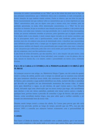 estereotipo de caráter e personalidade ao seu "filho", que ao lhe relatar não pode errar ou fugir das
suas principais características, que o babalorixá checa com o consulente, se tudo corresponde, as
demais situações do jogo também estarão corretas. Porém se observe, que um leitor de jogo de
búzios necessariamente tem que conhecer sobre as características que os orixás imprimem aos seus
"filhos" características estas, que em alguns casos para o mesmo orixá, tem variantes, pela sua
qualidade apresentada, ou ainda, difere determinadas características, se o "filho" for do sexo
masculino ou feminino, há que se reconhecer uma situação um pouco complexa, e não poderia ser de
outra forma, com todas essas variantes é um jogo prostituído, isto é, usado de forma inescrupulosa,
leviana, por pessoas totalmente estranhas ao processo, pelos ignorantes que se julgam conhecê-lo.
Com relação ainda à esta situação, é muito comum alguns iniciados ou até mesmo sacerdotes, que
não se preocuparam muito com o aperfeiçoamento, estudo mais detalhado, prática exaustiva,
incorrem num erro, de conhecer uma pessoa de determinado orixá, e classificar suas características
como definitivas para aquele orixá, e sempre que ver alguém com aquelas características, achar que
aquela pessoa, também será daquele orixá, generalizando para sempre todos estes casos e situações;
o erro: esta pessoa que conheceram, pode estar com o orixá errado, pois quem lhe atribuiu este orixá,
não era competente, este é um fato muitíssimo comum.
É uma forma de leitura divinatória, que não massifica, isto é, uma situação vale para muitos, como
no caso do horóscopo, mas usada de forma individual, como exemplo, o caso de gêmeos, dois ou
mais, nascem no mesmo dia, e no entanto, caráter e personalidade em muitos casos, totalmente
diversos.
FAÇA SUA CABALA E CONHEÇA SUA PERSONALIDADE E O ORIXÁ QUE
TE REGE
Ao começar escrever este artigo, eu, Babalorixá Sérgio Cigano, me dei conta do quanto
resisti a crença da cabala, porém com o tempo eu entendi que ao usarmos esse método
não para tentarmos idenficar nosso eleda, não estariamos substuindo a prática do jogo
de búzios, pois somente o jogo poderá identificar seu eleda, esclarer dúvidas e caminhos
que deverão ser seguidos em um determinado momentos das nossas vidas. A cabala
serve para identificar o signo, ou pré destino, do qual viemos para o Aye (Planeta
Terra), deixando aqui uma observação que na nossa crença jeje-nago, não acreditamos
num destino e sim em vários caminhos, podendo este tomar outros cursos e mudar a
qualquer hora, porisso temos a precisão de consultar o jogo de búzios, não para prever
futuros, como acreditam muitos leigos, mas para saber qual o melhor caminho a ser
tomado em determinada hora da nossa vida.
Durante muito tempo resisti a crença da cabala, fiz Cursos para provar que não seria
possível esta previsão, porém ao longo do tempo, percebi que em 99%, isso pra não
arriscar 100% a consulta aos números batiam exatamente com a personalidade da
pessoa.
A cabala:
Para fazer a Cabala do destino, não confundir com a cabala judaica, que é um assunto
muito mais complexo e não tendo nada a ver com a que vamos falar aqui, precisaremos
 