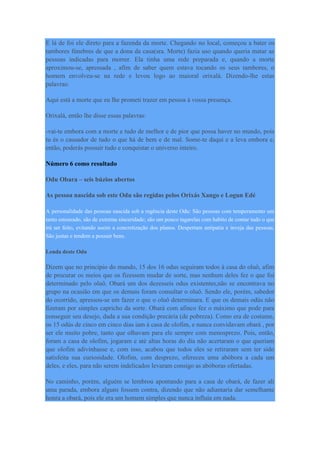 E lá de foi ele direto para a fazenda da morte. Chegando no local, começou a bater os
tambores fúnebres de que a dona da casa(sra. Morte) fazia uso quando queria matar as
pessoas indicadas para morrer. Ela tinha uma rede preparada e, quando a morte
aproximou-se, apressada , afim de saber quem estava tocando os seus tambores, o
homem envolveu-se na rede e levou logo ao maioral orixalá. Dizendo-lhe estas
palavras:
Aqui está a morte que eu lhe prometi trazer em pessoa à vossa presença.
Orixalá, então lhe disse essas palavras:
-vai-te embora com a morte e tudo de melhor e de pior que possa haver no mundo, pois
tu és o causador de tudo o que há de bem e de mal. Some-te daqui e a leva embora e,
então, poderás possuir tudo e conquistar o universo inteiro.
Número 6 como resultado
Odu Obara – seis búzios abertos
As pessoa nascida sob este Odu são regidas pelos Orixás Xango e Logun Edé
A personalidade das pessoas nascida sob a regência deste Odu: São pessoas com temperamento um
tanto estourado, são de extrema sinceridade; são um pouco tagarelas com habito de contar tudo o que
irá ser feito, evitando assim a concretização dos planos. Despertam antipatia e inveja das pessoas.
São justas e tendem a possuir bens.
Lenda deste Odu
Dizem que no principio do mundo, 15 dos 16 odus seguiram todos à casa do oluô, afim
de procurar os meios que os fizessem mudar de sorte, mas nenhum deles fez o que foi
determinado pelo oluô. Obará um dos dezesseis odus existentes,não se encontrava no
grupo na ocasião em que os demais foram consultar o oluô. Sendo ele, porém, sabedor
do ocorrido, apressou-se em fazer o que o oluô determinara. E que os demais odús não
fizeram por simples capricho da sorte. Obará com afinco fez o máximo que pode para
conseguir seu desejo, dada a sua condição precária (de pobreza). Como era de costume,
os 15 odús de cinco em cinco dias iam à casa de olofim, e nunca convidavam obará , por
ser ele muito pobre, tanto que olhavam para ele sempre com menosprezo. Pois, então,
foram a casa de olofim, jogaram e até altas horas do dia não acertaram o que queriam
que olofim adivinhasse e, com isso, acabou que todos eles se retiraram sem ter sido
satisfeita sua curiosidade. Olofim, com desprezo, ofereceu uma abóbora a cada um
deles, e eles, para não serem indelicados levaram consigo as abóboras ofertadas.
No caminho, porém, alguém se lembrou apontando para a casa de obará, de fazer ali
uma parada, embora alguns fossem contra, dizendo que não adiantaria dar semelhante
honra a obará, pois ele era um homem simples que nunca influía em nada.
 