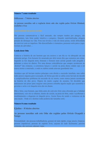 Número 7 como resultado
Odikassan – 7 búzios abertos
As pessoas nascidas sob a regência deste odu são regida pelos Orixás Obaluaê,
oxalufon e Exu
A personalidade das pessoas nascidas
São pessoas comunicativas e fácil amizade, são sempre traídos por amigos, são
sentimentais, tem forte poder intuitivo e psíquico. Quando espiritualizadas atingem
posição de destaque na vida. Fora isso levam a vida em duras penas, tendo dificuldade
de conviver com os impulsos. São desconfiados e ciumentos, possuem sorte para o jogo.
Gostam de adivinhar ...
Lenda deste Odu
Conta-se a história de um homem que era escravo e um dia se viu abraçado em um
eminente perigo. Este homem foi amarrado por dele terem dito que cometera um crime.
Segundo as leis daquela terra, botaram o homem num caixão grande todo pregado e
deitaram a caixa rio abaixo. Por uma dessas coincidências que sempre acontecem no
destino* das criaturas, a correnteza lançou o caixão na praia duma cidade cujo o rei
estava morto e enterrado, e onde os súditos ainda estavam guardando luto.
Acontece que ali haviam muitos príncipes com direito a sucessão imediata, mas sobre
todos pesava alguma grave acusação, de forma que não se sabia como haviam de decidir
o complicadíssimo problema da sucessão do rei morto, como nunca jamais acontecera
na história do dito povo. Depois de muito cogitar do assunto, foi decidido que
marcassem um prazo para surgisse uma pessoa estranha àquela nação que assumiria o
governo e seria o rei daquela terra daí em diante.
Dito e feito, esse homem, que tinha antes do cativeiro feito uma oferenda que o babalaô
determinara, veio ele se esbarrar, dentro do caixão, na praia de ibim, onde o acolheram e
imediatamente o elegeram rei daquele povo. Assim ficou ele sendo o venturoso rei de
uma nação . Onde só o destino (odú) poderia dar tamanha sorte.
Número 8 como resultado
Ejioline – 8 búzios abertos
As pessoas nascidas sob este Odu são regidas pelos Orixás Oxaguiã e
Xango
Personalidade: são pessoas trabalhadoras, gostam de tudo rápido, exige anseio, limpeza;
pessoas impulsivas; pessoas de espírito livre; enjoam de tudo facilmente; paixões
violentas, são curiosos, adoram viajar.
 