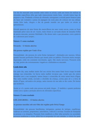 Um dia foi marcado uma reunião entre todos os orixás, cada um tratou de realizar as
oferendas especificas afim que tudo transcorresse muito bem, orixalá tratou logo de
preparar a sua. Findando a feitura da oferenda, entregaram a orixalá panos brancos para
ele fazer um vestuário e penas de papagaio da costa para ele colocar em sua cabeça.
Assim feito tudo, chegou o dia da grande reunião em que todos os orixás se
apresentaram.
Orixalá apareceu de uma forma tão maravilhosa em suas vestes novas, como se fosse
iluminado pelos raios do sol. Assim, todos foram se curvando diante de tamanho brilho
da aurora nascente, juraram fidelidade e lhe deram tudo o que possuíam, com a palavra
de o adorarem para sempre...
Número 11 como resultado
Owonrin – 11 búzios abertos
São pessoa regidas por Yasã e Exu
Personalidade: são pessoas de certa forma 'perigosas", obstinados por sucesso, felizes
quando buscam profissões liberais que atuam junto ao público. Possuem muita energia,
disposição; estão em constante movimento, agito. São muito nervosos. Possuem sorte
na vida, porém são extremamente vingativos e defendem-se atacando.
Lenda deste odu
Em certo dia, uma mulher muito fiel aos orixás fora numa fonte lavar roupa levando
consigo sua criancinha. Lá havia outra mulher invejosa que, vendo que ela estava
distraída com a sua ocupação, tentou lançar a criancinha da outra numa bacia d'água.
Mas outra mulher ainda, ouvindo o chorinho da criança, correu para ali e a tirou de
dentro d"água, salvando-a do perigo, antes mesmo de sua mãe se der conta. Do horror
que acontecia.
Assim se vê o ponto onde uma pessoa má pode chegar... E também o quanto podemos
contar com a ajuda e proteção através de oferendas específicas.
Número 12 como resultado
EJÍLÀSEGBORA – 12 búzios abertos
As pessoas nascidas sob este Odu são regidas pelo Orixá Xango
Personalidade: são pessoas barulhentas, intrigantes, gostam de intrigas, orgulhosas,
vaidosas ao extremo, prepotentes, autoritários, volúveis e sovinas. Gostam de manipular
as pessoas e as situações. Possuem forte tendência a obter altas posições na sociedade,
possuem tendências a vícios, difícil de se arrepender de suas atitudes, a vitória faz parte
 