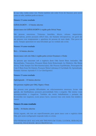 de sua vida, venha como vier. Porém também não estão livres do fracasso, pois assim
como se sobe, também pode-se descer.
Número 13 como resultado
EJÍOLOGBÓN – 13 búzios abertos
Quem nasce de EJÍOLOGBÓN é regido pelo Orixá Nana
São pessoas rancorosas. Teimosas, humildes, dóceis, zelosas, impacientes,
conservadoras, porém possuem difícil trato, são bastante introspectivas, em geral são
são pessoas com tempeamento e aparênica de pessoas de mais idade. Têm pavor da
morte. Sempre aparentam ter uma felicidade que na verdade não existe.
Número 14 como resultado
ÌKA – 14 búzios abertos
Quem nasce sob este Odu é regido pelos orixás Oxumare e Ossãe
As pessoas que nasceram sob a regência deste Odu fazem Boas Amizades, São
Desconfiados, Traiçoeiros, Possuem Muita Sorte Relacionado Ao Dinheiro; São Muito
Ativas, Estão Sempre Em Movimento(Ação); São Pessoas Equilibradas, Preocupam-Se
Com O Bem Estar De Outrem, Possuem Muita Liderança E Facilidade De Aprendizado,
Portanto Adoram Aprender E A Ler (Inteligentes)
Número 15 como resultado
Ogbèògùndá – 15 búzios abertos
São pessoas regidas por Obá, Ogun e Osun
São pessoas com grandes dificuldades em relacionamentos amorosos, levam vida
agitada, são batalhadoras; possuem personalidade forte e exigente. São muitas vezes
incompreendidas e vingativas. Também são muito trabalhadoras e portanto são
favorecidas nos negócios, (com pouco lucro, sucesso) mas com muita luta tendem a
vencer.
Número 16 como resultado
Aláfia – 16 búzios abertos
Orixás regente, não tem um especificamente para quem nasce com a regênica deste
Odu, pois nesta configuração responde todos os orixás.
SÃO PESSOAS QUE ALCANÇAM TRIUNFO EM TUDO, LUCROS, HERANÇAS,
VIAGENS, FELICIDADE, BOAS PROPOSTAS..
 