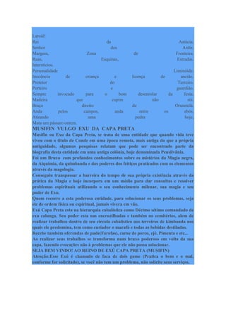 Laroiê!
Rei da Astúcia.
Senhor dos Ardis.
Margem, Zona de Fronteira.
Ruas, Esquinas, Estradas.
Interstícios.
Personalidade Liminóide.
Inocência de criança e licença de ancião.
Protetor do Terreiro.
Porteiro e guardião.
Sempre invocado para o bom desenrolar da festa.
Madeira que cupim não rói.
Braço direito de Orunmilá.
Anda pelos campos, anda entre os ebós.
Atirando uma pedra hoje,
Mata um pássaro ontem.
MUSIFIN VULGO EXU DA CAPA PRETA
Musifin ou Exu da Capa Preta, se trata de uma entidade que quando vida teve
viveu com o titulo de Conde em uma época remota, mais antiga do que a própria
antiguidade, algumas pesquisas relatam que pode ser encontrado parte da
biografia desta entidade em uma antiga colônia, hoje denominada Pensilvânia.
Foi um Bruxo com profundos conhecimentos sobre os mistérios da Magia negra,
da Alquimia, da quimbanda e dos poderes dos feitiços praticados com os elementos
através da magologia.
Conseguiu transpassar a barreira do tempo de sua própria existência através da
prática da Magia e hoje incorpora em um médio para dar consultas e resolver
problemas espirituais utilizando o seu conhecimento milenar, sua magia e seu
poder de Exu.
Quem recorre a esta poderosa entidade, para solucionar os seus problemas, seja
ele de ordem física ou espiritual, jamais vivera em vão.
Exú Capa Preta esta na hierarquia cabalística como Décimo sétimo comandado de
exu calunga. Seu poder esta nas encruzilhadas e também no cemitérios, alem de
realizar trabalhos dentro de seu circulo cabalístico nos terreiros de kimbanda nos
quais ele predomina, tem como curiador o marafó e todas as bebidas destiladas.
Recebe também oferendas de pade(Farofas), carne de porco, ejé, Pimenta e etc...
Ao realizar seus trabalhos se transforma num bruxo poderoso em volta da sua
capa, fazendo evocações não à problemas que ele não possa solucionar.
SEJA BEM VINDO! AO REINO DE EXÚ CAPA PRETA (MUSIFIN)
Atenção:Esse Exú é chamado de faca de dois gume (Pratica o bem e o mal,
conforme for solicitado), se você não tem um problema, não solicite seus serviços.
 