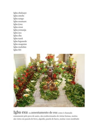 Igba obaluaye
Igba omolu
Igba xango
Igba oxumare
Igba iywa
Igba oxun
Igba yemanja
Igba oya
Igba oba
Igba nanã
Igba logunede
Igba oxaguian
Igba oxalufan
Igba Ori
Igba exu ou assentamento de exu como é chamado
comumente pelo povo de santo, são confeccionados de várias formas, muitos
são vistos em panela de ferro, alguidá, panela de barro, muitas vezes modelado
 