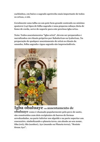 cachimbos, em baixo o sagrado apetrecho mais importante de todos
os orixas, o otá.
Geralmente uma talha ou um pote bem grande contendo no mínimo
quatorze (14) tipos de folha sagrada e uma pequena cabaça cheia de
fumo de corda, serve de suporte para este precioso igba orixa.
Nota: Todos assentamentos "igba orixá", devem ser preparados e
sacralizados em rituais próprios por Babalorixas ou Iyalorixas. Na
preparação de qualquer assentamento de orixá os rituais da
sasanha, folha sagrada e água sagrada são imprescindíveis.
Igba obaluaye ou assentamento de
obaluaye como é chamado popularmente pelo povo de santo,
são construídos com dois recipientes de barros de formas
arredondadas, na parte inferior um alguidá e na parte superior um
cuscuzeiro, simbolizando o planeta terra, em alusão ao seu nome,
Oba (rei), Olu (senhor), Aye (mundo ou Planeta terra), "Beniste
Orum Aye".
 