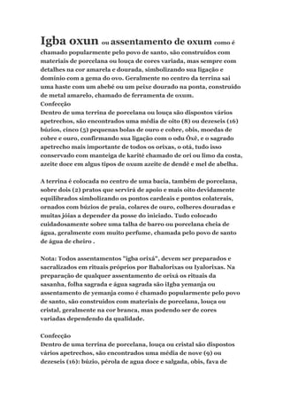 Igba oxun ou assentamento de oxum como é
chamado popularmente pelo povo de santo, são construídos com
materiais de porcelana ou louça de cores variada, mas sempre com
detalhes na cor amarela e dourada, simbolizando sua ligação e
domínio com a gema do ovo. Geralmente no centro da terrina sai
uma haste com um abebé ou um peixe dourado na ponta, construído
de metal amarelo, chamado de ferramenta de oxum.
Confecção
Dentro de uma terrina de porcelana ou louça são dispostos vários
apetrechos, são encontrados uma média de oito (8) ou dezeseis (16)
búzios, cinco (5) pequenas bolas de ouro e cobre, obis, moedas de
cobre e ouro, confirmando sua ligação com o odu Ôxê, e o sagrado
apetrecho mais importante de todos os orixas, o otá, tudo isso
conservado com manteiga de karité chamado de ori ou limo da costa,
azeite doce em algus tipos de oxum azeite de dendê e mel de abelha.
A terrina é colocada no centro de uma bacia, também de porcelana,
sobre dois (2) pratos que servirá de apoio e mais oito devidamente
equilibrados simbolizando os pontos cardeais e pontos colaterais,
ornados com búzios de praia, colares de ouro, colheres douradas e
muitas jóias a depender da posse do iniciado. Tudo colocado
cuidadosamente sobre uma talha de barro ou porcelana cheia de
água, geralmente com muito perfume, chamada pelo povo de santo
de água de cheiro .
Nota: Todos assentamentos "igba orixá", devem ser preparados e
sacralizados em rituais próprios por Babalorixas ou Iyalorixas. Na
preparação de qualquer assentamento de orixá os rituais da
sasanha, folha sagrada e água sagrada são iIgba yemanja ou
assentamento de yemanja como é chamado popularmente pelo povo
de santo, são construídos com materiais de porcelana, louça ou
cristal, geralmente na cor branca, mas podendo ser de cores
variadas dependendo da qualidade.
Confecção
Dentro de uma terrina de porcelana, louça ou cristal são dispostos
vários apetrechos, são encontrados uma média de nove (9) ou
dezeseis (16): búzio, pérola de agua doce e salgada, obis, fava de
 