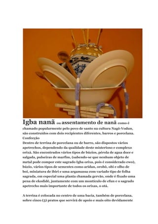 Igba nanã ou assentamento de nanã como é
chamado popularmente pelo povo de santo na cultura Nagô-Vodun,
são construídos com dois recipientes diferentes, barros e porcelana.
Confecção
Dentro de terrina de porcelana ou de barro, são dispostos vários
apetrechos, dependendo da qualidade deste misterioso e complexo
orixá. São encontrados vários tipos de búzios, pérola de agua doce e
salgada, pulseiras de marfim, (sabendo-se que nenhum objeto de
metal pode compor este sagrado Igba orixa, pois é considerado ewo),
búzio, vários tipos de sementes como aridan, orobô, obi e olho de
boi, miniatura de ibiri e uma argamassa com variado tipo de folha
sagrada, em especial uma planta chamada gervão, onde é fixado uma
pena de ekodidé, juntamente com um montículo de efun e o sagrado
apetrecho mais importante de todos os orixas, o otá.
A terrina é colocada no centro de uma bacia, também de porcelana,
sobre cinco (5) pratos que servirá de apoio e mais oito devidamente
 