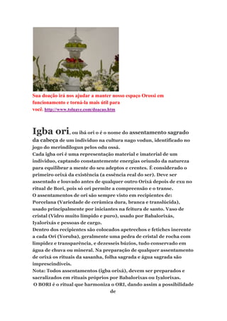 Sua doação irá nos ajudar a manter nosso espaço Orossi em
funcionamento e torná-la mais útil para
você. http://www.toluaye.com/doacao.htm
Igba ori, ou ibá ori o é o nome do assentamento sagrado
da cabeça de um individuo na cultura nago vodun, identificado no
jogo do merindilogun pelos odu ossá.
Cada igba ori é uma representação material e imaterial de um
individuo, captando constantemente energias oriundo da natureza
para equilibrar a mente do seu adeptos e crentes. É considerado o
primeiro orixá da existência (a essência real do ser). Deve ser
assentado e louvado antes de qualquer outro Orixá depois de exu no
ritual de Bori, pois só ori permite a compreensão e o transe.
O assentamentos de ori são sempre visto em recipientes de:
Porcelana (Variedade de cerâmica dura, branca e translúcida),
usado principalmente por iniciantes na feitura de santo. Vaso de
cristal (Vidro muito límpido e puro), usado por Babalorixás,
Iyalorixás e pessoas de cargo.
Dentro dos recipientes são colocados apetrechos e fetiches inerente
a cada Ori (Yoruba), geralmente uma pedra de cristal de rocha com
limpidez e transparência, e dezesseis búzios, tudo conservado em
água de chuva ou mineral. Na preparação de qualquer assentamento
de orixá os rituais da sasanha, folha sagrada e água sagrada são
imprescindíveis.
Nota: Todos assentamentos (igba orixá), devem ser preparados e
sacralizados em rituais próprios por Babalorixas ou Iyalorixas.
O BORI é o ritual que harmoniza o ORI, dando assim a possibilidade
de
 