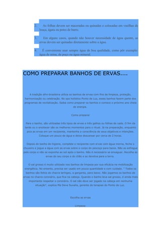2. As folhas devem ser maceradas ou quinadas e colocadas em vasilhas de
louça, ágata ou potes de barro.
3. Em alguns casos, quando não houver necessidade de água quente, as
ervas devem ser quinadas diretamente sobre a água.
4. É conveniente usar sempre água de boa qualidade, como pôr exemplo:
água de mina, de poço ou água mineral.
COMO PREPARAR BANHOS DE ERVAS....
A tradição afro-brasileira utiliza os banhos de ervas com fins de limpeza, proteção,
harmonização ou celebração. No spa holístico Ponto de Luz, esses banhos fazem parte dos
programas de revitalização. Saiba como preparar os banhos e comece o próximo ano cheia
de energia.
Como preparar
Para o banho, são utilizadas três tipos de ervas e três galhos ou folhas de cada. O fim da
tarde ou o anoitecer são os melhores momentos para o ritual. Já na preparação, enquanto
pica as ervas em um recipiente, mantenha a consciência de seus objetivos e intenções.
Coloque um pouco de água e deixe descansar por cerca de 2 horas.
Depois do banho de higiene, complete o recipiente com ervas com água morna, feche o
chuveiro e jogue a água com as ervas sobre o corpo do pescoço para baixo. Não as esfregue
pelo corpo e não se exponha ao sol após o banho. Não é necessário se enxaguar. Recolha as
ervas do seu corpo e do chão e as devolva para a terra.
O sal grosso é muito utilizado nos banhos de limpeza por sua eficácia na mobilização
energética. No entanto, precisa ser usado em pouca quantidade e com cuidado. " Todos os
banhos são feitos do chacra laríngeo, a garganta, para baixo. Não jogamos os banhos de
ervas no chacra coronário, que fica na cabeça. Quando o banho leva sal grosso, é ainda mais
importante respeitar o coronário. O sal não deve ser jogado na cabeça em nenhuma
situação", explica Ma Deva Suvalia, gerente de terapias do Ponto de Luz.
Escolha as ervas
Limpeza:
 