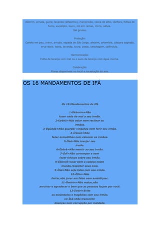 Alecrim, arruda, guiné, lavanda (alfazema), manjericão, casca de alho, cânfora, folhas de
fumo, eucalipto, louro, mil em ramas, mirra, sálvia.
Sal grosso.
Proteção:
Canela em pau, cravo, arruda, espada de São Jorge, alecrim, artemísia, cáscara sagrada,
erva-doce, losna, lavanda, louro, poejo, tanchagem, calêndula.
Harmonização:
Folha de laranja com mel ou o suco da laranja com água morna.
Celebração:
Flores disponíveis no local e na estação do ano.
OS 16 MANDAMENTOS DE IFÁ
Os 16 Mandamentos de Ifá
1-Òkànràn=Não
fazer nada de mal a seu irmão.
2-Oyèkù=Não odiar nem reclinar os
irmãos.
3-Ògùndà=Não guardar vingança nem ferir seu irmão.
4-Ìròsùn=Não
fazer armadilhas nem caluniar os irmãos.
5-Òsé=Não invejar seu
irmão.
6-Òbàrà=Não mentir ao seu irmão.
7-Òdí=Não corromper e nem
fazer fofocas sobre seu irmão.
8-Èjìonilé=Usar bem a cabeça neste
mundo,respeitar seus Awo.
9-Òsá=Não seja falso com seu irmão.
10-Òfún=Não
furtar,não jurar em falso nem amaldiçoar.
11-Òwòrin=Não matar,não
arruinar e agradecer o bem que as pessoas façam por você.
12-Ìwóri=Evite
os escândalos e tragédias com seu irmão.
13-Ìká=Não transmitir
doenças nem corrupção por maldade.
 