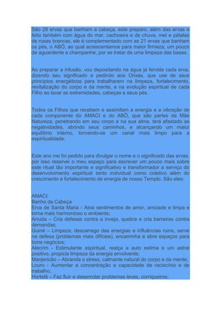 São 28 ervas que banham a cabeça, este preparo, além das ervas e
feito também com água do mar, cachoeira e de chuva, mel e pétalas
de rosas brancas, ele é complementado com as 21 ervas que banham
os pés, o ABÔ, ao qual acrescentamos para maior firmeza, um pouco
de aguardente e champanhe, por se tratar de uma limpeza das bases.
Ao preparar a infusão, vou depositando na água já fervida cada erva,
dizendo seu significado e pedindo aos Orixás, que use de seus
princípios energéticos para trabalharem na limpeza, fortalecimento,
revitalização do corpo e da mente, e na evolução espiritual de cada
Filho ao lavar as extremidades, cabeças e seus pés.
Todos os Filhos que recebem e assimilam a energia e a vibração de
cada componente do AMACI e do ABÔ, que são partes da Mãe
Natureza, penetrando em seu corpo e na sua alma, terá afastado as
negatividades, abrindo seus caminhos, e alcançando um maior
equilíbrio interno, tornando-se um canal mais limpo para a
espiritualidade.
Este ano me foi pedido para divulgar o nome e o significado das ervas,
por isso reservei o meu espaço para escrever um pouco mais sobre
este ritual tão importante e significativo e transformador a serviço do
desenvolvimento espiritual tanto individual como coletivo além do
crescimento e fortalecimento de energia de nosso Templo. São eles:
AMACI:
Banho da Cabeça
Erva de Santa Maria - Atrai sentimentos de amor, amizade e limpa e
torna mais harmonioso o ambiente;
Arruda – Cria defesas contra a inveja, quebra e cria barreiras contra
demandas;
Guiné – Limpeza, descarrego das energias e influências ruins, serve
na defesa (problemas mais difíceis), encaminha e abre espaços para
bons negócios;
Alecrim - Estimulante espiritual, realça a auto estima e um astral
positivo, propicia limpeza da energia envolvente;
Manjericão – Abranda o stress, calmante natural do corpo e da mente;
Louro - Aumentar a concentração a capacidade de raciocínio e de
trabalho;
Hortelã – Faz fluir e desenrolar problemas leves, corriqueiros;
 