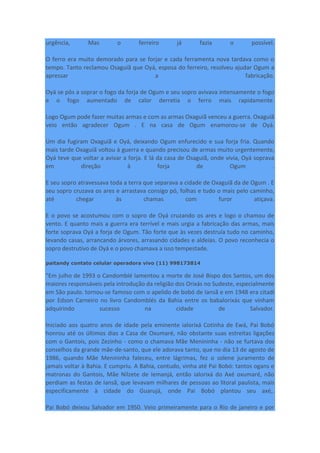 urgência, Mas o ferreiro já fazia o possível.
O ferro era muito demorado para se forjar e cada ferramenta nova tardava como o
tempo. Tanto reclamou Osaguiã que Oyá, esposa do ferreiro, resolveu ajudar Ogum a
apressar a fabricação.
Oyá se pôs a soprar o fogo da forja de Ogum e seu sopro avivava intensamente o fogo
e o fogo aumentado de calor derretia o ferro mais rapidamente.
Logo Ogum pode fazer muitas armas e com as armas Oxaguiã venceu a guerra. Oxaguiã
veio então agradecer Ogum . E na casa de Ogum enamorou-se de Oyá.
Um dia fugiram Oxaguiã e Oyá, deixando Ogum enfurecido e sua forja fria. Quando
mais tarde Oxaguiã voltou à guerra e quando precisou de armas muito urgentemente,
Oyá teve que voltar a avivar a forja. E lá da casa de Osaguiã, onde vivia, Oyá soprava
em direção à forja de Ogum .
E seu sopro atravessava toda a terra que separava a cidade de Oxaguiã da de Ogum . E
seu sopro cruzava os ares e arrastava consigo pó, folhas e tudo o mais pelo caminho,
até chegar às chamas com furor atiçava.
E o povo se acostumou com o sopro de Oyá cruzando os ares e logo o chamou de
vento. E quanto mais a guerra era terrível e mais urgia a fabricação das armas, mais
forte soprava Oyá a forja de Ogum. Tão forte que às vezes destruía tudo no caminho,
levando casas, arrancando árvores, arrasando cidades e aldeias. O povo reconhecia o
sopro destrutivo de Oyá e o povo chamava a isso tempestade.
paitandy contato celular operadora vivo (11) 998173814
"Em julho de 1993 o Candomblé lamentou a morte de José Bispo dos Santos, um dos
maiores responsáveis pela introdução da religião dos Orixás no Sudeste, especialmente
em São paulo. tornou-se famoso com o apelido de bobó de Iansã e em 1948 era citadi
por Edson Carneiro no livro Candomblés da Bahia entre os babalorixás que vinham
adquirindo sucesso na cidade de Salvador.
Iniciado aos quatro anos de idade pela eminente ialorixá Cotinha de Ewá, Pai Bobó
honrou até os últimos dias a Casa de Oxumaré, não obstante suas estreitas ligações
com o Gantois, pois Zezinho - como o chamava Mãe Menininha - não se furtava dos
conselhos da grande mãe-de-santo, que ele adorava tanto, que no dia 13 de agosto de
1986, quando Mãe Menininha faleceu, entre lágrimas, fez o solene juramento de
jamais voltar à Bahia. E cumpriu. A Bahia, contudo, vinha até Pai Bobó: tantos ogans e
matronas do Gantois, Mãe Nilzete de Iemanjá, então ialorixá do Axé oxumaré, não
perdiam as festas de Iansã, que levavam milhares de pessoas ao litoral paulista, mais
especificamente à cidade do Guarujá, onde Pai Bobó plantou seu axé,.
Pai Bobó deixou Salvador em 1950. Veio primeiramente para o Rio de janeiro e por
 