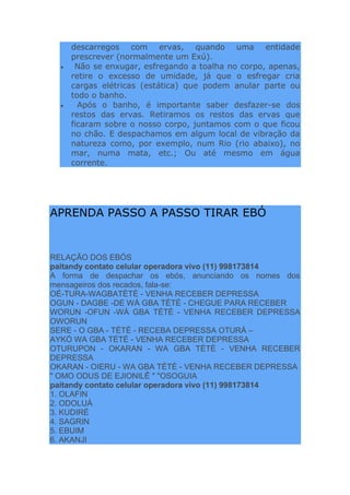 descarregos com ervas, quando uma entidade
prescrever (normalmente um Exú).
Não se enxugar, esfregando a toalha no corpo, apenas,
retire o excesso de umidade, já que o esfregar cria
cargas elétricas (estática) que podem anular parte ou
todo o banho.
Após o banho, é importante saber desfazer-se dos
restos das ervas. Retiramos os restos das ervas que
ficaram sobre o nosso corpo, juntamos com o que ficou
no chão. E despachamos em algum local de vibração da
natureza como, por exemplo, num Rio (rio abaixo), no
mar, numa mata, etc.; Ou até mesmo em água
corrente.
APRENDA PASSO A PASSO TIRAR EBÓ
RELAÇÃO DOS EBÓS
paitandy contato celular operadora vivo (11) 998173814
A forma de despachar os ebós, anunciando os nomes dos
mensageiros dos recados, fala-se:
OÉ-TURA-WAGBATÈTÈ - VENHA RECEBER DEPRESSA
OGUN - DAGBE -DE WÀ GBA TÈTÈ - CHEGUE PARA RECEBER
WORUN -OFUN -WÀ GBA TÈTÈ - VENHA RECEBER DEPRESSA
OWORUN
SERE - O GBA - TÈTÈ - RECEBA DEPRESSA OTURÁ –
AYKÓ WA GBA TÉTÉ - VENHA RECEBER DEPRESSA
OTURUPON - OKARAN - WA GBA TÈTÈ - VENHA RECEBER
DEPRESSA
OKARAN - OIERU - WA GBA TÈTÈ - VENHA RECEBER DEPRESSA
" OMO ODUS DE EJIONILÊ " "OSOGUIA
paitandy contato celular operadora vivo (11) 998173814
1. OLAFIN
2. ODOLUÁ
3. KUDIRÉ
4. SAGRIN
5. EBUIM
6. AKANJI
 