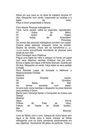 Deixe em sua casa ou no local de trabalho durante 07
dias. Despache num verde, reaproveite as moedas e a
tigela de vidro.
Peça á Oxum properidade e fartura.
Para Afastar Pessoas Indesejáveis
Torre numa panela velha os seguintes ingredientes:
07 Grãos de Milho;
07 Grãos de Feijão;
07 Grãos de Amendoim:
03 Pimentas;
Os nomes das pessoas indesejáveis escritos num papel.
Chame pelas pessoas enquanto mexe na panela.
Depois de torrado, triture até se transformar em pó.
Assopre numa encruzilhada mandando as pessoas para
longe de sua vida.
Para Conseguir seus Objetivos
Pegue uma tigela de vidro e coloque no fundo um papel
com seus objetivos escritos. Coloque mel por cima.
Encha a tigela com água e 08 flores brancas. Guarde por
08 dias. Despache no verde. Faça todos os seus pedido
á Oxalá.
Para Estreitar Laços de Amizade e Melhorar o
Relacionamento Familiar
Material
Camjica Amarela cozida;
04 Quindins;
08 Balas de Mel;
Os nomes escreitos num papel.
Arrume tudo numa bandeja e despache na praia fazendo
seus pedidos á Oxum.
Banho para Yemanjá Ajudar a Conquistar as Coisas que
Deseja
Material
Água morna
FOlhas de Pata de Vaca;
Folhas de Tapete de Oxalá (boldo);
Mel
Flores Brancas
Lave as folhas uma a uma, coloque-as numa bacia com
água e de frente para a bacia macere as folhas
esfregando uma na outra, pensando positivamente em
seu objetivos. Acrescente 08 gotas de perfume. Tome o
 