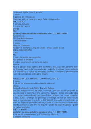 regar com azeite doce e a çúcar
3 velas
1 garrafa de vinho doce
Oferecer a Ogun para que traga Fulano(a) de volta
EBO UNIÃO
1 panela de barro
2 quilos de canjica
Dendê
Me!
paitandy contato celular operadora vivo (11) 998173814
Azeite doce
1/2 It de leite de coco
Camarão seco
9 velas
Moedas correntes
Pedidos a Yemonj á , Ogum, união , amor, saúde e paz.
EB Ó AMARRAÇÃO
1 obi
Mel
1 vaso de planta sem espinho
Fita branca e amarela
3 vezes o nome um por cima do outro
Açúcar
Abrir o obi em duas partes, por os nomes, mel, a çú car, amarrar com
as fitas por dentro do vaso e plantar, todo dia em jejum regar a planta
e ir chamando o norne de fulano(a), quando conseguir a pessoa levar
num rio ou na praia, entregar a Ogum.
ABERTURA DE CAMINHO ( CHAMAR CLIENTE )
7 velas
7 folhas de mamona padé de dendê e de mel
akaçá
Feijão fradinho torrado Milho Torrado Deburu
Dar um frango ao exú da casa, só o ejé , por um pouco de pàdé de
dendê , feijã o fradinho, milho vermelho, deburú , akaçá em cada folha
e por uma parle do frango em cada folha; cabeça, 1 pé , outra um rabo,
a asa, outra 1 pedaço do pescoço, a cabeça na rua da casa virada
para a rua principal e o resto ir distribuindo em cada encruzilhada, na
volta vir jogando pàdé de mel na rua até a porta de cassa chamando
cliente, dinheiro e etc. Por no Ogum 1 prato de feijão fradinho 1 prato
de milho vermelho
EBÓ CLIENTE
paitandy contato celular operadora vivo (11) 998173814
7 folhas de mamona com; p à d é de mel, dend ê ,
7 akaçás vermelho
 