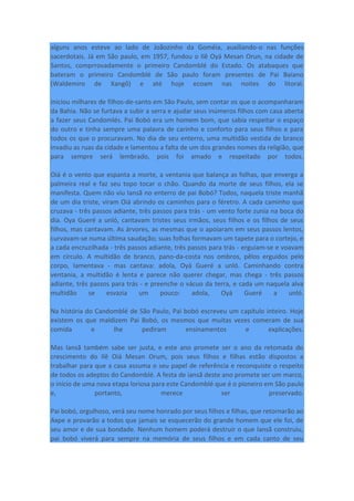 alguns anos esteve ao lado de Joãozinho da Goméia, auxiliando-o nas funções
sacerdotais. Já em São paulo, em 1957, fundou o Ilê Oyá Mesan Orun, na cidade de
Santos, comprrovadamente o primeiro Candomblé do Estado. Os atabaques que
bateram o primeiro Candomblé de São paulo foram presentes de Pai Baiano
(Waldemiro de Xangô) e até hoje ecoam nas noites do litoral.
iniciou milhares de filhos-de-santo em São Paulo, sem contar os que o acompanharam
da Bahia. Não se furtava a subir a serra e ajudar seus inúmeros filhos com casa aberta
a fazer seus Candomlés. Pai Bobó era um homem bom, que sabia respeitar o espaço
do outro e tinha sempre uma palavra de carinho e conforto para seus filhos e para
todos os que o procuravam. No dia de seu enterro, uma multidão vestida de branco
invadiu as ruas da cidade e lamentou a falta de um dos grandes nomes da religião, que
para sempre será lembrado, pois foi amado e respeitado por todos.
Oiá é o vento que espanta a morte, a ventania que balança as folhas, que enverga a
palmeira real e faz seu topo tocar o chão. Quando da morte de seus filhos, ela se
manifesta. Quem não viu Iansã no enterro de pai Bobó? Todos, naquela triste manhã
de um dia triste, viram Oiá abrindo os caminhos para o féretro. A cada caminho que
cruzava - três passos adiante, três passos para trás - um vento forte zunia na boca do
dia. Oya Gueré a unló, cantavam tristes seus irmãos, seus filhos e os filhos de seus
filhos, mas cantavam. As árvores, as mesmas que o apoiaram em seus passos lentos,
curvavam-se numa última saudação; suas folhas formavam um tapete para o cortejo, e
a cada encruzilhada - três passos adiante, três passos para trás - erguiam-se e voavam
em círculo. A multidão de branco, pano-da-costa nos ombros, pêlos erguidos pelo
corpo, lamentava - mas cantava: adola, Oyá Gueré a unló. Caminhando contra
ventania, a multidão é lenta e parece não querer chegar, mas chega - três passos
adiante, três passos para trás - e preenche o vácuo da terra, e cada um naquela alva
multidão se esvazia um pouco: adola, Oyá Gueré a unló.
Na história do Candomblé de São Paulo, Pai bobó escreveu um capítulo inteiro. Hoje
existem os que maldizem Pai Bobó, os mesmos que muitas vezes comeram de sua
comida e lhe pediram ensinamentos e explicações.
Mas Iansã também sabe ser justa, e este ano promete ser o ano da retomada do
crescimento do Ilê Oiá Mesan Orum, pois seus filhos e filhas estão dispostos a
trabalhar para que a casa assuma o seu papel de referência e reconquiste o respeito
de todos os adeptos do Candomblé. A festa de iansã deste ano promete ser um marco,
o início de uma nova etapa loriosa para este Candomblé que é o pioneiro em São paulo
e, portanto, merece ser preservado.
Pai bobó, orgulhoso, verá seu nome honrado por seus filhos e filhas, que retornarão ao
Axpe e provarão a todos que jamais se esquecerão do grande homem que ele foi, de
seu amor e de sua bondade. Nenhum homem poderá destruir o que Iansã construiu,
pai bobó viverá para sempre na memória de seus filhos e em cada canto de seu
 