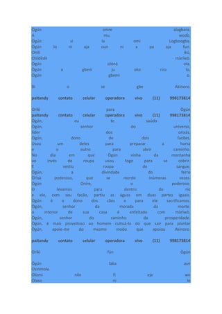 Ògún onire alagbara.
A mu wodò,
Ògún si la omi Logboogba.
Ògún lo ni aja oun ni a pa aja fun.
Onílí ikú,
Olódèdè màríwò.
Ògún olónà ola.
Ògún a gbeni ju oko riro lo,
Ògún gbemi o.
Bi o se gbe Akinoro.
paitandy contato celular operadora vivo (11) 998173814
Oríkì para Ògún
paitandy contato celular operadora vivo (11) 998173814
Ògún, eu te saúdo !
Ògún, senhor do universo,
líder dos orixás.
Ògún, dono de dois facões,
Usou um deles para preparar a horta
e o outro para abrir caminho.
No dia em que Ògún vinha da montanha
ao invés de roupa usou fogo para se cobrir.
E vestiu roupa de sangue.
Ògún, a divindade do ferro
Òrìsà poderoso, que se morde inúmeras vezes.
Ògún Onire, o poderoso.
O levamos para dentro do rio
e ele, com seu facão, partiu as águas em duas partes iguais.
Ògún é o dono dos cães e para ele sacrificamos.
Ògún, senhor da morada da morte.
o interior de sua casa é enfeitado com màrìwò.
Ògún, senhor do caminho da prosperidade.
Ògún, é mais proveitoso ao homem cultuá-lo do que sair para plantar
Ògún, apoie-me do mesmo modo que apoiou Akinoro.
paitandy contato celular operadora vivo (11) 998173814
Oríkì fún Ògún
Ògún laka aye
Osinmole
Olomi nile fi eje we
Olaso ni le
 