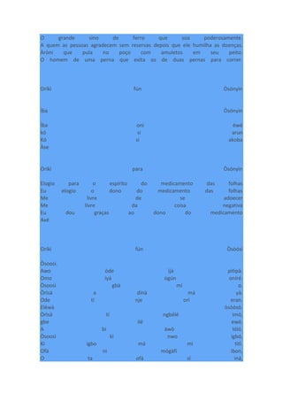O grande sino de ferro que soa poderosamente.
A quem as pessoas agradecem sem reservas depois que ele humilha as doenças.
Àròni que pula no poço com amuletos em seu peito.
O homem de uma perna que exita os de duas pernas para correr.
Oríkì fún Òsónyìn
Ìba Òsónyìn
Ìba oni èwé
kó si arun
Kó si akoba
Àse
Oríkì para Òsónyìn
Elogio para o espírito do medicamento das folhas
Eu elogio o dono do medicamento das folhas
Me livre de se adoecer
Me livre da coisa negativa
Eu dou graças ao dono do medicamento
Axé
Oríkì fún Òsòósì
Òsoosì.
Awo òde ìjà pìtìpà.
Omo ìyá ògún oníré.
Òsoosì gbà mí o.
Òrìsà a dínà má yà.
Ode tí nje orí eran.
Eléwà òsòòsò.
Òrìsà tí ngbélé imò,
gbe ilé ewé.
A bi àwò lóló.
Òsoosì kì nwo igbó,
Kí igbo má mì tìtì.
Ofà ni mógàfí ìbon,
O ta ofà sí iná,
 