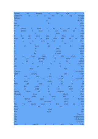 Orogun olu gbegbe o fun oya li o
Odelesirin ni ki o wá on sila kerepa
Agbopa sùn kakaka
Oda bi odundun
Jojo bi agbo
Elewa ejela
O gbewo li ogun o da ara nu bi ole
O gbewo li ogun o kan omo aje niku
A li bilibi ilebe
O ti igi soro soro o fibu oju adiju
Koro bi eni ló o gba ehin oko mà se ole
O já ile onile bó ti re lehin
A li oju tiri tiri
O rí saka aje o dì lebe
O je owú baludi
O kó koriko lehin
O kó araman lehin
O se hupa hupa li ode olode lo
Òjo pá gbodogi ró woro woro
O pà oruru si ile odikeji
O kó ara si ile ibi ati nyimusi
Ole yo li ero
O dara de eyin oju
Okunrin sembeluju
Ogbe gururu si obè olori
A mò ona oko ko n ló
A mo ona runsun rdenreden
O duro ti olobi kò rà je
Rere gbe adie ti on ti iye
O bá enia jà o rerin sún
O se adibo o rin ngoro yo
Ogola okun kò ka olugege li òrùn
Olugege jeun si okurú ofun
O já gebe si orún eni li oni
O dahun agan li ohun kankan
O kun nukuwa ninu rere
Ale rese owuro rese / Ere meji be rese
Koro bi eni lo
Arieri ewo ala
Ala opa fari
Oko Ahotomi
Oko Fegbejoloro
Oko Onikunoro
Oko Adapatila
Soso li owuro o ji gini mu òrún
 