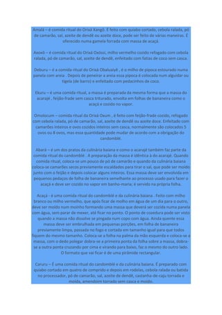Amalá – é comida ritual do Orixá Xangô. É feito com quiabo cortado, cebola ralada, pó
de camarão, sal, azeite de dendê ou azeite doce, pode ser feito de várias maneiras. É
oferecido numa gamela forrada com massa de acaçá.
Axoxô – é comida ritual do Orixá Oxóssi, milho vermelho cozido refogado com cebola
ralada, pó de camarão, sal, azeite de dendê, enfeitado com fatias de coco sem casca.
Deburu – é a comida ritual do Orixá Obaluaiyê , é o milho de pipoca estourado numa
panela com areia . Depois de peneirar a areia essa pipoca é colocada num alguidar ou
tigela (de barro) e enfeitado com pedacinhos de coco.
Ekuru – é uma comida ritual, a massa é preparada da mesma forma que a massa do
acarajé , feijão-frade sem casca triturado, envolta em folhas de bananeira como o
acaçá e cozido no vapor.
Omolocum – comida ritual da Orixá Oxum , é feito com feijão-frade cozido, refogado
com cebola ralada, pó de camarão, sal, azeite de dendê ou azeite doce. Enfeitado com
camarões inteiros e ovos cozidos inteiros sem casca, normalmente são colocados 5
ovos ou 8 ovos, mas essa quantidade pode mudar de acordo com a obrigação do
candomblé.
Abará – é um dos pratos da culinária baiana e como o acarajé também faz parte da
comida ritual do candomblé . A preparação da massa é idêntica à do acarajé. Quando
comida ritual, coloca-se um pouco de pó de camarão e quando da culinária baiana
coloca-se camarões secos previamente escaldados para tirar o sal, que pode ser moído
junto com o feijão e depois colocar alguns inteiros. Essa massa deve ser envolvida em
pequenos pedaços de folha de bananeira semelhante ao processo usado para fazer o
acaçá e deve ser cozido no vapor em banho-maria; é servido na própria folha.
Acaçá - é uma comida ritual do candomblé e da culinária baiana . Feito com milho
branco ou milho vermelho, que após ficar de molho em água de um dia para o outro,
deve ser moído num moinho formando uma massa que deverá ser cozida numa panela
com água, sem parar de mexer, até ficar no ponto. O ponto de cozedura pode ser visto
quando a massa não dissolve se pingada num copo com água. Ainda quente essa
massa deve ser embrulhada em pequenas porções, em folha de bananeira
previamente limpa, passada no fogo e cortada em tamanho igual para que todos
fiquem do mesmo tamanho. Coloca-se a folha na palma da mão esquerda e coloca-se a
massa, com o dedo polegar dobra-se a primeira ponta da folha sobre a massa, dobra-
se a outra ponta cruzando por cima e virando para baixo, faz o mesmo do outro lado.
O formato que vai ficar é de uma pirâmide rectangular.
Caruru – É uma comida ritual do candomblé e da culinária baiana. É preparado com
quiabo cortado em quatro de comprido e depois em rodelas, cebola ralada ou batida
no processador, pó de camarão, sal, azeite de dendê, castanha-de-caju torrada e
moída, amendoim torrado sem casca e moído.
 