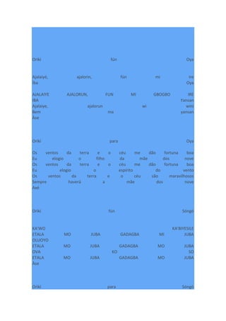 Orìkí fún Oya
Ajalaiyé, ajalorin, fún mi ire
Ìba Oya
AJALAIYE AJALORUN, FUN MI GBOGBO IRE
IBA Yansan
Ajalaiye, ajalorun wi wini
Bem ma yansan
Àse
Orìkí para Oya
Os ventos da terra e o céu me dão fortuna boa
Eu elogio o filho da mãe dos nove
Os ventos da terra e o céu me dão fortuna boa
Eu elogio o espírito do vento
Os ventos da terra e o céu são maravilhosos
Sempre haverá a mãe dos nove
Axé
Orìkí fún Sóngò
KA'WO KA'BIYESILE
ETALA MO JUBA GADAGBA MI JUBA
OLUOYO
ETALA MO JUBA GADAGBA MO JUBA
OVA KO SO
ETALA MO JUBA GADAGBA MO JUBA
Àse
Orìkí para Sóngò
 