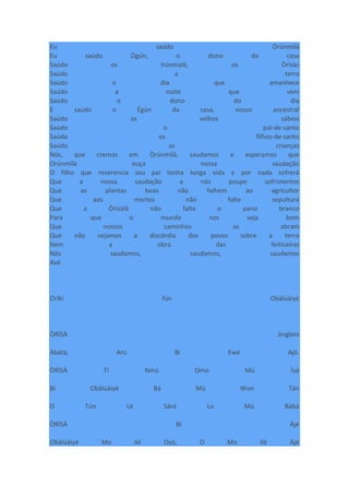 Eu saúdo Òrúnmìlà
Eu saúdo Ògún, o dono da casa
Saúdo os Irúnmalè, os Òrìsàs
Saúdo a terra
Saúdo o dia que amanhece
Saúdo a noite que vem
Saúdo o dono do dia
E saúdo o Égún da casa, nosso ancestral
Saúdo os velhos sábios
Saúdo o pai-de-santo
Saúdo os filhos-de-santo
Saúdo as crianças
Nós, que cremos em Òrúnmìlà, saudamos e esperamos que
Orúnmìlà ouça nossa saudação
O filho que reverencia seu pai tenha longa vida e por nada sofrerá
Que a nossa saudação a nós poupe sofrimentos
Que as plantas boas não falhem ao agricultor
Que aos mortos não falte sepultura
Que a Òrìsàlá não falte o pano branco
Para que o mundo nos seja bom
Que nossos caminhos se abram
Que não vejamos a discórdia dos povos sobre a terra
Nem a obra das feiticeiras
Nós saudamos, saudamos, saudamos
Axé
Oríkì fún Obàlúàiyé
ÒRÌSÀ Jìngbìnì
Abàtà, Arú Bí Ewé Ajó.
ÒRÌSÀ Tí Nmú Omo Mú Ìyá
Bí Obàlúàiyé Bá Mú Won Tán
O Tún Lè Sáré Lo Mú Bàbá
ÒRÌSÀ Bí Àjé
Obàlúàiyé Mo Ilé Osó, O Mo Ilé Àjé
 