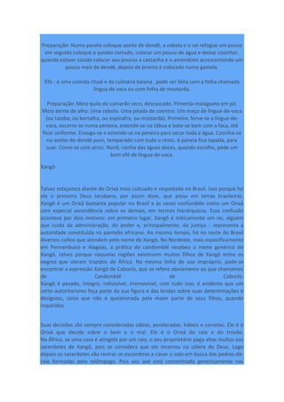 Preparação: Numa panela coloque azeite de dendê, a cebola e o sal refogue um pouco
em seguida coloque o quiabo cortado, colocar um pouco de água e deixar cozinhar,
quando estiver cozido colocar aos poucos a castanha e o amendoim acrescentando um
pouco mais de dendê, depois de pronto é colocado numa gamela.
Efó - é uma comida ritual e da culinária baiana , pode ser feita com a folha chamada
língua de vaca ou com folha de mostarda.
Preparação: Meio quilo de camarão seco, descascado. Pimenta-malagueta em pó.
Meio dente de alho. Uma cebola. Uma pitada de coentro. Um maço de língua-de-vaca
(ou taioba, ou bertalha, ou espinafre, ou mostarda). Primeiro, ferve-se a língua-de-
vaca, escorre-se numa peneira, estende-se na tábua e bate-se bem com a faca, até
ficar uniforme. Enxuga-se e estende-se na peneira para secar toda a água. Cozinha-se
no azeite-de-dendê puro, temperado com tudo o resto. A panela fica tapada, para
suar. Come-se com arroz. Nanã, rainha das águas doces, quando escolhe, pede um
bom efó de língua-de-vaca.
Xangô
Talvez estejamos diante do Orixá mais cultuado e respeitado no Brasil. Isso porque foi
ele o primeiro Deus Iorubano, por assim dizer, que pisou em terras brasileiras.
Xangô é um Orixá bastante popular no Brasil e às vezes confundido como um Orixá
com especial ascendência sobre os demais, em termos hierárquicos. Essa confusão
acontece por dois motivos: em primeiro lugar, Xangô é miticamente um rei, alguém
que cuida da administração, do poder e, principalmente, da justiça - representa a
autoridade constituída no panteão africano. Ao mesmo tempo, há no norte do Brasil
diversos cultos que atendem pelo nome de Xangô. No Nordeste, mais especificamente
em Pernambuco e Alagoas, a prática do candomblé recebeu o nome genérico de
Xangô, talvez porque naquelas regiões existissem muitos filhos de Xangô entre os
negros que vieram trazidos de África. Na mesma linha de uso impróprio, pode-se
encontrar a expressão Xangô de Caboclo, que se refere obviamente ao que chamamos
de Candomblé de Caboclo.
Xangô é pesado, íntegro, indivisível, irremovível; com tudo isso, é evidente que um
certo autoritarismo faça parte da sua figura e das lendas sobre suas determinações e
desígnios, coisa que não é questionada pela maior parte de seus filhos, quando
inquiridos.
Suas decisões são sempre consideradas sábias, ponderadas, hábeis e corretas. Ele é o
Orixá que decide sobre o bem e o mal. Ele é o Orixá do raio e do trovão.
Na África, se uma casa é atingida por um raio, o seu proprietário paga altas multas aos
sacerdotes de Xangô, pois se considera que ele incorreu na cólera do Deus. Logo
depois os sacerdotes vão revirar os escombros e cavar o solo em busca das pedras-de-
raio formadas pelo relâmpago. Pois seu axé está concentrado genericamente nas
 