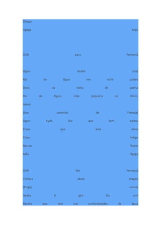 Olosun
Ogaga Yeye
Oríkì para Yemonjá
Ogun Asaba (rio)
Rio de Ogun em nove partes
Dono da folha de palma
Rio de Ogun, mãe pequena de Oniro,
Asesu
(Um caminho de Yemoja)
Ogun Ayifo Rio que tem peitos
Fluxo que leva areia
Fluxo índigo
Barcos fluem
Mãe Ogaga
Oríkì fún Yemonjá
Yemoja atara magba
(Elogie nome)
Ayaba ti gbe ibu omi
Rainha que vive nas profundidades da água
 