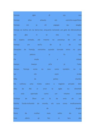 Yemoja igbe di oju ona
Yemoja alisa arbusto em caminho-superfícies
Yemoja em je oti pagogo oju akagba
Yemoja se inclina em na beira-mar, enquanto tomando um gole de efervescência
Um gbo ni se oba ma kase
Ela espera sentado, até mesmo na presença de um rei.
Yemoja um wo'lu de iji de lobi
Elevações de Yemoja, remoinho quando tornado entra no país;
Um pekoro yi ilu kaa
Ela muda a cidade
Awoyo, Awoyo je'le je l'odo,
Awoyo, Yemoja come na casa como também no rio
Iya olo oyon oruba
Mãe de peitos chorões
Ela cultivou uma moita sobre o negócio privado dela
Obo de Abi ni orun bi egbe isu divertido
E está apertado como um inhame secado
Onilaiye de Okun um bi de enia de san
Rainha fundo-inchando do mundo, ela cura como medicamento;
Olokun de Arugbo
Dono de mulher mais velho do mar
Fere obirin aji fon ni lara oba
 