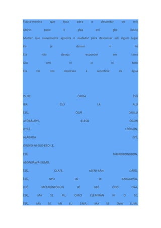 Flauta-menina que toca para o despertar de reis
Obirin pepe li gba eni gbe ilekile
Mulher que suavemente agüenta o nadador para descansar em algum lugar
Ko je dahun ni ile
Ela não deseja responder em terra
Oju omi ni je ni koro
Ela fez isto depressa à superfície da água
ISURE ÒRÌSÀ ÈSÙ
IBA ÈSÙ LA ALU
ÈSÙ, ÒGÁ ONIILU
ATÓBÁJAÍYE, ELESO ÒGÚN
OTÍLÍ LÓÒGÚN,
ALÁGADA ÉYÉ,
OROKO-NI-OJO-EBO-LE,
ÈSÙ TÁBIRÍGBONGBON,
ABÓNIJÀWÁ-KUMO,
ÈSÙ, OLAFE, ASENI-BÁNI DÁRÒ,
ÈSÙ, IWO LO SE BABALAWO,
OJÓ MÉTÀDÍNLÓGÚN LÓ GBÉ ÓDÒ OYA,
ÈSÙ, MA SE MI, OMO ÉLÈMIRÀN NI O SE,
ÈSÙ, MA SE MI LU ENÌA, MA SE ENIA LUMI,
 