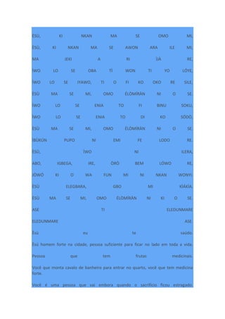ÈSÙ, KI NKAN MA SE OMO MI,
ÈSÙ, KI NKAN MA SE AWON ARA ILE MI,
MA JEKI A RI ÌJÀ RE,
ÌWO LO SE OBA TÌ WON TI YO LÓYE,
ÌWO LO SE IYAWO, TI O FI KO OKO RE SILE,
ÈSÙ MA SE MI, OMO ÉLÒMÍRÀN NI O SE.
ÌWO LO SE ENIA TO FI BINU SOKU,
ÌWO LO SE ENIA TO DI KO SÓDÒ,
ÈSÙ MA SE MI, OMO ÉLÒMÍRÀN NI O SE.
ÌBÙKÚN PUPO NI EMI FE LODO RE.
ÈSÙ, ÌWO NI ILERA,
ABO, IGBEGA, IRE, ÒRÒ BEM LÓWO RE,
JÒWÓ KI O WA FUN MI NI NKAN WONYI.
ÈSÙ ELEGBARA, GBO MI KÌÁKÌA.
ÈSÙ MA SE MI, OMO ÉLÒMÍRÀN NI KI O SE.
ASE TI ELEDUNMARE
ELEDUNMARE ASE.
Èsù eu te saúdo.
Èsú homem forte na cidade, pessoa suficiente para ficar no lado em toda a vida.
Pessoa que tem frutas medicinais.
Você que monta cavalo de banheiro para entrar no quarto, você que tem medicina
forte.
Você é uma pessoa que vai embora quando o sacrifício ficou estragado.
 