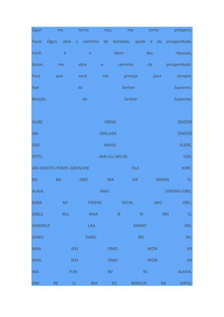 Ògún me torna rico, me torna próspero,
Favor Ògún, abre o caminho de bondade, ajuda e da prosperidade,
Você é o dono das riquezas,
Assim, me abre o caminho da prosperidade.
Para que você me proteja para sempre.
Axé do Senhor Supremo.
Benção do Senhor Supremo.
ISURE ÒRÌSÀ ÒSÓÒSÌ
IBA ODELADE ÒSÓÒSÌ
ODE AMOJI ELERE,
OTITI, AMI-ILU-WO-BI OJO,
ARI-SOKOTO-PENPE-GBON-ENI OLA IKIRE.
BO BA GBO, MA DA MIRAN SI.
ALAJA, AMU OWEMU-OBO,
BABA MI FIKIFIKI EKUN, AKO ORU,
ONILE IKU, MAA JE KI NRI O,
ASINDELE LAA SINMO ENI,
JOWO DABO BO MI,
MAA JEKI OMO WON MI
MAA JEKI OMO WON MI
WA FUN MI NI ALAFIA,
EMI BE O, WA SO IBANUJE MI DAYO,
 