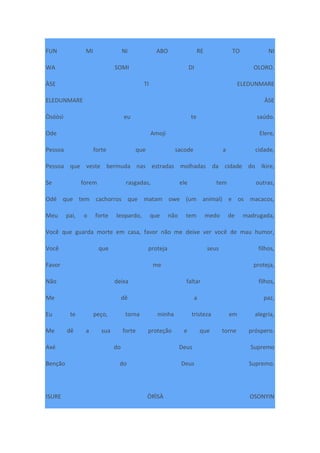 FUN MI NI ABO RE TO NI
WA SOMI DI OLORO.
ÀSE TI ELEDUNMARE
ELEDUNMARE ÀSE
Òsóòsì eu te saúdo.
Ode Amoji Elere,
Pessoa forte que sacode a cidade,
Pessoa que veste bermuda nas estradas molhadas da cidade do Ikire,
Se forem rasgadas, ele tem outras,
Odé que tem cachorros que matam owe (um animal) e os macacos,
Meu pai, o forte leopardo, que não tem medo de madrugada,
Você que guarda morte em casa, favor não me deixe ver você de mau humor,
Você que proteja seus filhos,
Favor me proteja,
Não deixa faltar filhos,
Me dê a paz,
Eu te peço, torna minha tristeza em alegria,
Me dê a sua forte proteção e que torne próspero.
Axé do Deus Supremo
Benção do Deus Supremo.
ISURE ÒRÌSÀ OSONYIN
 