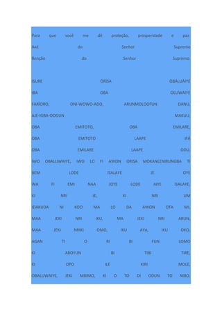 Para que você me dê proteção, prosperidade e paz.
Axé do Senhor Supremo
Benção do Senhor Supremo.
ISURE ÒRÌSÀ ÒBÁLUÀIYÉ
IBA OBA OLUWAIYE
FARÌORO, ONI-WOWO-ADO, ARUNMOLOOFUN DANU,
AJE-IGBA-OOGUN MAKUU,
OBA EMITOTO, OBA EMILARE,
OBA EMITOTO LAAPE IFÁ
OBA EMILARE LAAPE ODU,
IWO OBALUWAIYE, IWO LO FI AWON ORISA MOKANLENIRUNGBA TI
BEM LODE ISALAYE JE OYE
WA FI EMI NAA JOYE LODE AIYE ISALAYE,
KI NRI JE, KI NRI UM
IDAKUDA NI KOO MA LO DA AWON OTA MI,
MAA JEKI NRI IKU, MA JEKI NRI ARUN,
MAA JEKI NRIKI OMO, IKU AYA, IKU OKO,
AGAN TI O RI BI FUN LOMO
KI ABOYUN BI TIBI TIRE,
KI OPO ILE KIRI MOLE,
OBALUWAIYE, JEKI MBIMO, KI O TO DI ODUN TO MBO,
 