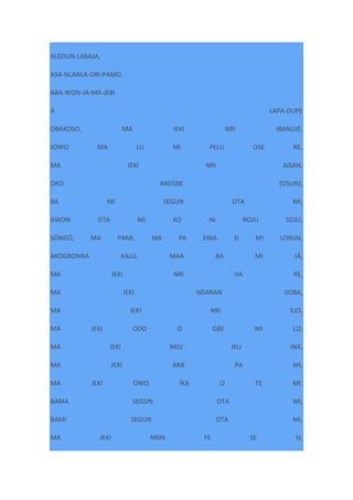 ALEDUN-LABAJA,
ASA-NLANLA-ORI-PAMO,
ABA-WON-JÁ-MÁ-JEBI
A LAPA-DUPE
OBAKOSO, MA JEKI NRI IBANUJE,
JOWO MA LU MI PELU OSE RE,
MA JEKI NRI AISAN,
OKO ABEGBE (OSUN),
BA MI SEGUN OTA MI,
AWON OTA MI KO NI ROJU SOJU,
SÒNGÓ, MA PAMI, MA PA ENIA SI MI LORUN,
AKOGBONNA KALU, MAA BA MI JÁ,
MA JEKI NRI IJA RE,
MA JEKI NDARAN IJOBA,
MA JEKI NRI EJO,
MA JEKI ODO O GBE MI LO,
MA JEKI NKU IKU INA,
MA JEKI ÀRÁ PA MI,
MA JEKI OWO ÍKA O TE MI.
BAMA SEGUN OTA MI,
BAMI SEGUN OTA MI,
MA JEKI NRIN FE SE SI,
 