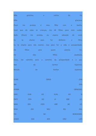 Mãe graciosa, a rainha do rio,
Mãe graciosa,
Òsun me proteja e meu filho com o banho,
Você que dá vidas às crianças, me dê filhos para mim cuidar,
Ayila (Òsun) me proteja, eu espero salvação de você,
Eu te chamo para Ter dinheiro e filho,
Eu te chamo para não morrer, mas para Ter a vida e prosperidade.
Dá filhos para quem precisa Ter,
Dá eles filhos saudáveis,
Òsun, me caminhe para o caminho da prosperidade e a paz.
Axé do Senhor Supremo.
Benção do Senhor Supremo.
ISURE ÒRÌSÀ OYA
IBA OYA
AYABA OBAKOSO,
ODO KUN KO KUN, KO SI
ENITI OYA KO LE GBE LO,
MAA JEKI ODO GBE MI LO,
MAA JEKI NKU IKU INA,
IYA MI BOROKINNI,
JOWO EMI NFE ORO LATI
 