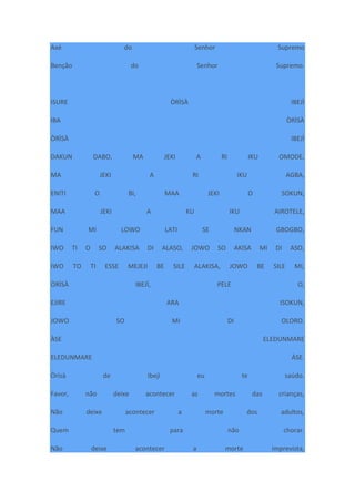 Axé do Senhor Supremo
Benção do Senhor Supremo.
ISURE ÒRÌSÀ IBEJÌ
IBA ÒRÌSÀ
ÒRÌSÀ IBEJÌ
DAKUN DABO, MA JEKI A RI IKU OMODE,
MA JEKI A RI IKU AGBA,
ENITI O BI, MAA JEKI O SOKUN,
MAA JEKI A KU IKU AIROTELE,
FUN MI LOWO LATI SE NKAN GBOGBO,
IWO TI O SO ALAKISA DI ALASO, JOWO SO AKISA MI DI ASO,
IWO TO TI ESSE MEJEJI BE SILE ALAKISA, JOWO BE SILE MI,
ÒRÌSÀ IBEJÌ, PELE O,
EJIRE ARA ISOKUN,
JOWO SO MI DI OLORO.
ÀSE ELEDUNMARE
ELEDUNMARE ÀSE.
Òrìsà de Ibejì eu te saúdo.
Favor, não deixe acontecer as mortes das crianças,
Não deixe acontecer a morte dos adultos,
Quem tem para não chorar.
Não deixe acontecer a morte imprevista,
 