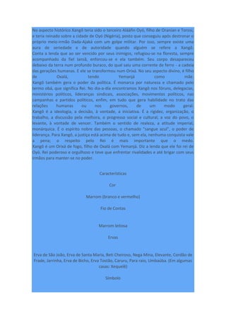 No aspecto histórico Xangô teria sido o terceiro Aláàfin Oyó, filho de Oranian e Torosi,
e teria reinado sobre a cidade de Oyó (Nigéria), posto que conseguiu após destronar o
próprio meio-irmão Dada-Ajaká com um golpe militar. Por isso, sempre existe uma
aura de seriedade e de autoridade quando alguém se refere a Xangô.
Conta a lenda que ao ser vencido por seus inimigos, refugiou-se na floresta, sempre
acompanhado da fiel Iansã, enforcou-se e ela também. Seu corpo desapareceu
debaixo da terra num profundo buraco, do qual saiu uma corrente de ferro - a cadeia
das gerações humanas. E ele se transformou num Orixá. No seu aspecto divino, é filho
de Oxalá, tendo Yemanjá como mãe.
Xangô também gera o poder da política. É monarca por natureza e chamado pelo
termo obá, que significa Rei. No dia-a-dia encontramos Xangô nos fóruns, delegacias,
ministérios políticos, lideranças sindicais, associações, movimentos políticos, nas
campanhas e partidos políticos, enfim, em tudo que gera habilidade no trato das
relações humanas ou nos governos, de um modo geral.
Xangô é a ideologia, a decisão, à vontade, a iniciativa. É a rigidez, organização, o
trabalho, a discussão pela melhora, o progresso social e cultural, a voz do povo, o
levante, à vontade de vencer. Também o sentido de realeza, a atitude imperial,
monárquica. É o espírito nobre das pessoas, o chamado “sangue azul”, o poder de
liderança. Para Xangô, a justiça está acima de tudo e, sem ela, nenhuma conquista vale
a pena; o respeito pelo Rei é mais importante que o medo.
Xangô é um Orixá de fogo, filho de Oxalá com Yemanjá. Diz a lenda que ele foi rei de
Oyó. Rei poderoso e orgulhoso e teve que enfrentar rivalidades e até brigar com seus
irmãos para manter-se no poder.
Características
Cor
Marrom (branco e vermelho)
Fio de Contas
Marrom leitosa
Ervas
Erva de São João, Erva de Santa Maria, Beti Cheiroso, Nega Mina, Elevante, Cordão de
Frade, Jarrinha, Erva de Bicho, Erva Tostão, Caruru, Para raio, Umbaúba. (Em algumas
casas: Xequelê)
Símbolo
 