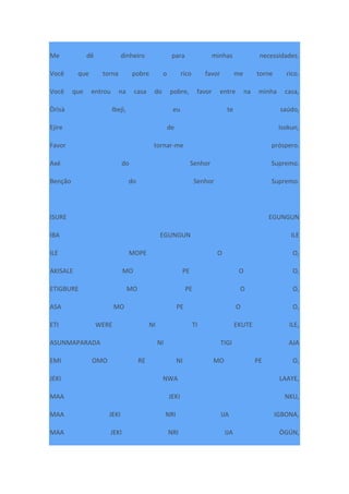 Me dê dinheiro para minhas necessidades.
Você que torna pobre o rico favor me torne rico.
Você que entrou na casa do pobre, favor entre na minha casa,
Òrìsà Ibejì, eu te saúdo,
Ejire de Isokun,
Favor tornar-me próspero.
Axé do Senhor Supremo.
Benção do Senhor Supremo.
ISURE EGUNGUN
IBA EGUNGUN ILE
ILE MOPE O O,
AKISALE MO PE O O,
ETIGBURE MO PE O O,
ASA MO PE O O,
ETI WERE NI TI EKUTE ILE,
ASUNMAPARADA NI TIGI AJA
EMI OMO RE NI MO PE O,
JEKI NWA LAAYE,
MAA JEKI NKU,
MAA JEKI NRI IJA IGBONA,
MAA JEKI NRI IJA ÒGÚN,
 