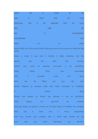 JOWO MA FI AISAN SE MI.
MAA FI OWO PON MI LOJU,
ÒRÌSÀ-NLA, MA FI IRE GBOGBO PON MI LOJU,
GBO IGBE MI.
ÀSE TI ELEDUNMARE.
ELEDUNMARE ÀSE.
Oxalá eu te saúdo
Oxalá, Oxalá, um rei feroz aos; Òrìsàs, Oxalá que mora com os outros na cidade de Ode
Iranje,
Oxalá, o maior e que tem o mundo e todos universos sob Ele,
Senhor que tira pele das pessoas,
Senhor que criou as pessoas corcundas e os paralíticos,
Oxalá, Oxalá, Òrìsà com autoridade,
Você é precioso como mel puro,
Òrìsà que dá filhos aos que não tem,
Senhor dispersa as pessoas onde eles estão tramando as maldades,
O senhor dócil,
Pessoa que quebra os braços das pessoas e cria os paralíticos,
Òrìsà Ogiyan, um guerreiro de respeito.
Você que brigou na guerra e entrou no rio para lançar os bastões nos inimigos,
Você que é Deus com a força inesgotável,
Você que arrasta seus inimigos com a corda para dentro do rio,
Você que seu rosto aterroriza um devedor,
 