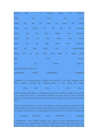 Pessoa que é o maciço como um elefante,
Oxalá, pôr favor me salva,
Oxalá, pois não sei como eu posso me salvar,
Oxalá, por favor me faz um ser honrado,
Oxalá, não me faça sofrer com dinheiro,
Oxalá, não me faça sofrer com filhos,
Favor, não me faça sofrer com doenças,
Não me faça sofrer com a prosperidade,
Oxalá, não me faça sofrer com todas as coisas boas,
Ouça meu clamor.
Axé do Senhor Supremo.
Benção do Senhor supremo.
DIFERENÇAS ENTRE CANDOMBLÉ E UMBANDA
O brasileiro é um povo pacífico e crédulo, tem muita fé, é um povo religioso, não é
difícil enganar pessoas tão ingênuas...(Este é meu ponto de vista).
A visão que tenho é bem clara...:
Existe uma barafunda geral, na cabeça das pessoas com relação a religião, cada um faz
a sua como bem quer ou como bem entende que deva fazer (a tal da verdade
absoluta) o que o guia do babá ou da babá de terreiro disser, é que é o certo e pronto.
(???)
Se em cada esquina tiver um centro de umbanda, e formos perguntar como funciona,
vamos verificar que cada um funciona de acordo com a cabeça do dono da casa, e não
de acordo com o que dita as regras gerais do que deva ser um centro de umbanda.
A primeira diferença entre candomblé e umbanda:
O candomblé é uma religião iniciática, que apesar de bem deturpada, tem seus
fundamentos nas religiões tribais africanas (milenares) trazidas pelos escravos para o
Brasil. E com eles vieram os orixás africanos, todos negros, sem mistura de credo, pois
 