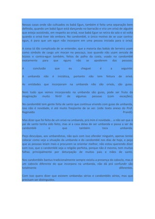 Nessas casas onde são cultuados os babá Egun, também é feita uma separação bem
definida, quando um babá Egun está dançando no barracão e vira um orixá de alguém
que esteja assistindo, em respeito ao orixá, esse babá Egun se retira da sala e só volta
quando o orixá tiver ido embora. No candomblé, o único motivo de se usar contra-
egun, é para que um egun não incorpore em uma pessoa iniciada para o orixá.
A coisa tá tão complicada de se entender, que a maioria das babás de terreiro usam
como símbolo de cargo um mocan no pescoço, isso quando não usam senzala de
búzios e contra-egun também, feitos de palha da costa, usado no candomblé
exatamente para que eguns não se apoderem das pessoas.
A conclusão que eu cheguei é a seguinte:
A umbanda não é iniciática, portanto não tem feitura de orixá.
As entidades que incorporam na umbanda não são orixás, são guias.
Nem tudo que vemos incorporado na umbanda são guias, pode ser fruto da
imaginação muito fértil de algumas pessoas (com exceções).
No candomblé tem gente feita de santo que continua virando com guias de umbanda,
isso não é novidade, é até muito freqüente de se ver. (vide texto anexo do Prof.
Reginaldo Prandi).
Mas dizer que foi feito de um orixá na umbanda, prá mim é novidade... a não ser que o
pai de santo tenha sido feito, mas aí a casa deixa de ser umbanda e passa a ser de
candomblé e que também toca umbanda.
Peço desculpas, aos umbandistas, não quis com isso ofender ninguém, apenas tentei
colocar como vejo a situação da umbanda e do candomblé nos dias de hoje, e peço
que as pessoas leiam mais e procurem se orientar melhor, não estou querendo dizer
com isso, que o candomblé seja a religião perfeita, porque não é mesmo, tem muitas
falhas principalmente por deturpação de muitos pais e mães de santo.
Nos candomblés bantus tradicionalmente sempre existiu a presença do caboclo, mas é
um caboclo diferente do que incorpora na umbanda, não dá prá confundir são
totalmente diferentes.
Com isso quero dizer que existem umbandas sérias e candomblés sérios, mas que
precisam ser distinguidos.
 