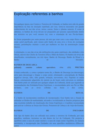 Explicação referentes a banhos
Em qualquer época, nos Centros e Terreiros de Umbanda, os banhos tem sido de grande
importância na fase de iniciação espiritual, por isso, torna-se necessário um grande
conhecimento do uso das ervas, raízes, cascas, frutos e plantas naturais. E como já
sabemos, os banhos de ervas devem ser preparados por pessoas especializadas dentro
dos terreiros ou por você mesmo (a), com a orientação de seu Pai-de-Santo.
Se forem preparados por outra pessoa, ela tem que estar com o seu corpo físico e seu
corpo astral purificado, pelo menos pelo banho de uma erva e livres de excitações
sexuais, perturbações mentais e nem por mulheres na fase de menstruação (corpo
liberto).
A orientação e o uso das ervas são atribuições dos guias espirituais, das entidades e dos
Orixás, através dos Chefes de Terreiros (Pais e Mães-de-Santo). Os banhos de ervas são
classificados, normalmente, em três tipos: Banho de Descarga, Banho de Ritual e o
Banho de Iniciados.
BANHOS DE DESCARGA
paitandy contato celular operadora vivo (11) 998173814
O mais conhecido, e, como o próprio nome diz, o Banho de Descarga (ou descarrego),
serve para descarregar e limpar o corpo astral, eliminando a precipitação de fluídos
negativos (inveja, ódio, olho grande, irritação, nervosismo, etc). Suprime os males
físicos, externamente adquiridos de outrem ou de locais onde estiverem os médiuns.
Este banho pode ser utilizado por qualquer adepto da Umbanda, desde que seguindo as
recomendações das Entidades/Guias Espirituais, e recomendados pelo seu Pai ou Mãe-
de-Santo, com as ervas colhidas nas horas e dias certos.
BANHOS DE RITUAL
É o banho de incorporantes (médiuns de incorporação). Esse banho tem a função de
estimular os fluídos da mediunidade, ativando e revitalizando as funções psíquicas para
uma excelente trabalho de ritualização dos Guias Espirituais e é também recomendado
para activar e afinizar as forças dos Orixás, Protetores de Cabeça e do Anjo-da-Guarda.
BANHOS DE INICIADOS
Este tipo de banho deve ser utilizado nos centros e terreiros de Umbanda, por seus
aparelhos, médiuns, iniciantes ou não dentro da Lei da Umbanda. Ele propicia o
equilíbrio entre a aura do corpo mental e a aura do corpo astral. Equilibra, de maneira
satisfatória, a incorporação das Entidades em seus aparelhos mediúnicos (filhos-de-
santo).
 