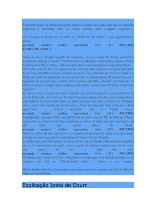 É um banho para ser usado com muito critério e cautela, pois para cada tipo de Entidade
Espiritual é destinada uma ou várias plantas, num conjunto ritualístico.
Um exemplo de banho de iniciados é o BANHO DE AMACI, aqui especialmente
tratado.
paitandy contato celular operadora vivo (11) 998173814
BANHO DE AMACI
Todos os anos o Templo Sagrado de Umbanda, realiza, o banho de Amací, para todos
os médiuns filiados à mesma. O Babalorixá e os Médiuns confirmados, fazem o banho
na cabeça dos filhos e filhas , tudo isto para abrir o ano com muita energia dos Orixás.
Este banho somente deve ser preparado por uma Entidade Espiritual ou pelo Guia Chefe
do Terreiro, Pai/Mãe-de-Santo, Zelador (a) do Terreiro, Babalaô ou Chefe de Culto. É o
banho que pode ser preparado da cabeça aos pés ou simplesmente da cabeça, porque é
preparado de acordo com o Santo, Orixá protetor do filho, iniciante na Umbanda. O
banho de Amací é próprio para a cabeça, onde reside o nosso Santo Protetor, nosso Guia
Espiritual.
Só podem tomar o banho de Amací aqueles que forem freqüentar e desenvolver-se na
gira de Umbanda, no Centro ou Terreiro. O próprio adepto não deve nunca prepará-lo e
nem tomá-lo em casa; existe todo um ritual para que seja feito o Amací da Umbanda,
isto é, ervas selecionadas de acordo com o Santo do Iniciante, bem como dia e hora
apropriados, e demais requisitos que o banho exige.
paitandy contato celular operadora vivo (11) 998173814
Normalmente, quando o filho esta em dúvida de quem seja seu Pai ou Mãe de Cabeça,
recomendo um Amací de Oxalá, o qual rege a cabeça de todos nós, pois queiramos ou
não, todos nós somos filhos de Oxalá.
paitandy contato celular operadora vivo (11) 998173814
Todos os banhos de descarga devem ser tomados do pescoço pra baixo; só se deve jogar
o banho na cabeça quando for indicado pelo Orixá Chefe do Terreiro.
As folhas que caem dos banhos de ervas devem ser recolhidas e despachadas (jogadas)
nos locais apropriados, em geral, vasos grandes de plantas, jardins, num rio ou mata,
mas nunca no lixo e nem nas ruas.
paitandy contato celular operadora vivo (11) 998173814
Há banhos para todos os Orixás e Entidades e sempre que tiver dúvida consulte-os ou
consulte um Pai ou Mãe-de-Santo sobre o banho a ser tomado.
Muitos banhos têm dia e hora certos para tomar, portanto, consulte um Pai ou Mãe-de-
Santo se tiver dúvidas.
Explicação Ipeté de Oxum
 