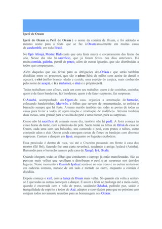 Ipeté de Oxum
Ipeté de Oxum ou Peté de Oxum é o nome da comida de Oxum, e foi adotado o
mesmo nome para a festa que se faz à Oxum anualmente em muitas casas
de candomblé, em todo Brasil.
No Opó Afonjá, Mestre Didi conta que esta festa marca o encerramento das festas do
ano. Nesse dia não há sacrifício, que já foram feitos nos dias anteriores. Há
muita comida, galinha, pernil de porco, além de outras iguarias, que são distribuídas a
todos que comparecem.
Além daquelas que são feitas para as obrigações dos Orixás e que serão também
divididas entre os presentes, que são o adun (fubá de milho com azeite de dendê e
açucar), o ekó (milho branco ralado e cozido, uma espécie de canjica, mais conhecido
pelo nome de acaçá), o ixu (inhame), o aluá e o próprio peté.
Todos trabalham com afinco, cada um com seu trabalho: quem é de cozinhar, cozinha;
quem é de fazer bandeiras, faz bandeiras; quem é de fazer surpresas, faz surpresas.
O Assobá, acompanhado dos Ogans da casa, organiza a arrumação do barracão,
colocando bandeirinhas, Mariwôs, e folhas que servem de ornamentação, se enfeita o
barracão sempre que há festa. Arruma mariôs também em todas as portas de todas as
casas para livrar a todos de aproximação e irradiação de maléficos. Arruma também
duas mesas, uma grande para a vasilha do peté e uma menor, para as surpresas.
Como não há sacrifício de animais nesse dia, também não há padê. A festa começa às
cinco horas da tarde, com a procissão do peté. Saem todas as filhas de Orixá da casa de
Oxum, cada uma com seu balainho, uns contendo o peté, com pratos e talhes, outro
contendo adun e ekó. Outras ainda carregam cestas de flores ou bandejas com diversas
surpresas. Cantam e dançam em Ijexá, enquanto os foguetes explodem.
Essa procissão é dentro da roça, vai até o Cruzeiro passando em frente à casa dos
mortos (Ilê Ibó), fazendo-lhe uma certa reverênci, saudando a antiga Iyalaxé (Aninha).
Rumando para o barracão passam pela casa de Xangô, Iyá, Oxalá.
Quando chegam, todas as filhas que conduzem o carrego já estão manifestadas. São as
pessoas mais velhas que recolhem e distribuem o peté e as surpresas nos devidos
lugares. Nesse momento a Oxumda Iyalaxé senta-se no seu trono e as outras sentam-se
em cadeiras comuns, metade de um lado e metade do outro, enquanto a comida é
dividida.
Depois começa o xirê, com a dança da Oxum mais velha. Só quando ela volta a sentar-
se é que todas as outras começam a dançar. E assim a festa se prolonga até a meia-noite,
quando é encerrada com a roda de praxe, saudando Oduduá, pedindo paz, saúde e
tranquilidade de espírito a todos do Axé, adeptos e convidados para que no próximo ano
estejam todos novamente reunidos para as homenagens aos Orixás.
 
