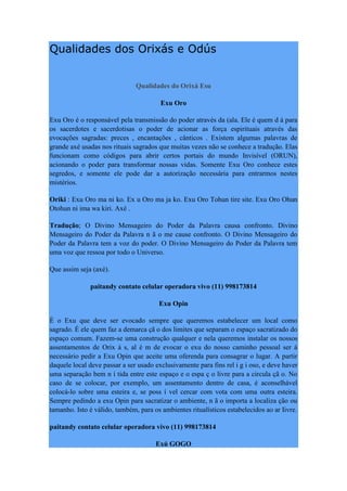 Qualidades dos Orixás e Odús
Qualidades do Orixá Esu
Exu Oro
Exu Oro é o responsável pela transmissão do poder através da (ala. Ele é quem d á para
os sacerdotes e sacerdotisas o poder de acionar as força espirituais através das
evocações sagradas: preces , encantações , cânticos . Existem algumas palavras de
grande axé usadas nos rituais sagrados que muitas vezes não se conhece a tradução. Elas
funcionam como códigos para abrir certos portais do mundo Invisível (ORUN),
acionando o poder para transformar nossas vidas. Somente Exu Oro conhece estes
segredos, e somente ele pode dar a autorização necessária para entrarmos nestes
mistérios.
Oriki : Exu Oro ma ni ko. Ex u Oro ma ja ko. Exu Oro Tohun tire site. Exu Oro Ohun
Otohun ni ima wa kiri. Axé .
Tradução; O Divino Mensageiro do Poder da Palavra causa confronto. Divino
Mensageiro do Poder da Palavra n ã o me cause confronto. O Divino Mensageiro do
Poder da Palavra tem a voz do poder. O Divino Mensageiro do Poder da Palavra tem
uma voz que ressoa por todo o Universo.
Que assim seja (axé).
paitandy contato celular operadora vivo (11) 998173814
Exu Opin
É o Exu que deve ser evocado sempre que queremos estabelecer um local como
sagrado. É ele quem faz a demarca çã o dos limites que separam o espaço sacratizado do
espaço comum. Fazem-se uma construção qualquer e nela queremos instalar os nossos
assentamentos de Orix á s, al é m de evocar o exu do nosso caminho pessoal ser á
necessário pedir a Exu Opin que aceite uma oferenda para consagrar o lugar. A partir
daquele local deve passar a ser usado exclusivamente para fins rel i g i oso, e deve haver
uma separação bem n í tida entre este espaço e o espa ç o livre para a circula çã o. No
caso de se colocar, por exemplo, um assentamento dentro de casa, é aconselhável
colocá-lo sobre uma esteira e, se poss í vel cercar com vota com uma outra esteira.
Sempre pedindo a exu Opin para sacratizar o ambiente, n ã o importa a localiza ção ou
tamanho. Isto é válido, também, para os ambientes ritualísticos estabelecidos ao ar Iivre.
paitandy contato celular operadora vivo (11) 998173814
Exú GOGO
 