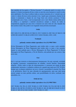 Este caminho de Exu quatro o *Divino Executor*. É conhecido tamb é m como o Ex u
respons á vel peta recompensa divina a todos os atos dos seres humanos (e tamb é m dos
seres espirituais). Exu Gog ó conhece todas as nossas reencarna çõ es • estende sua a çã
o atrav é s destes diversos ciclos encarnat ó rios. Aquilo que costumamos chamar lei do
retomo é exatamente a função do exú Gogó fazer este retorno acontecer: O bem
recompensado com o bem; o mal recompensado com o mal. Dentro destas atribui çõ es
de cobran ç a espiritual e material encontra-se sempre a chance de todos se
arrependerem, pagarem por seus erros e tomarem um outro ritmo de vida. Quando Isto
não acontece numa vida, poder á ser resgatado numa próxima encarnação.
Oriki
EXÚ GOG Ó O, ORI MI MA JE NKO O. EX Ú GOGO O, OR Í MA JE NKO O. EB
LOWO RE GOGO? O OKAN LOWO EX Ú GOG Ó BABA AWO. AXÉ.
Tradução
paitandy contato celular operadora vivo (11) 998173814
Divino Mensageiro do Pleno Pagamento, guie minha cabe ç a para o pelo caminho.
Divino Mensageiro do Pleno Pagamento guie minha cabe ç a para o reto caminho.
Quanto tu estas pedindo para o Divino Mensageiro do Pleno Pagamento? O Divino
Mensageiro do Pleno Pagamento, o Pai do Mistério, está pedindo por um centavo. Que
assim seja.
Exú
Ele é o exú que controla os relacionamentos Interpessoais. Ou seja: amizade, sociedade
de negados, casamento, companheirismo de trabalho, vinculo familiar, fraternidade
religiosa... Enfim, todos os tipos de relacionamentos s ó possuem um estado de plena
compreensão, harmonia e verdadeira colabora çã o quando aprovados por EXÚ WARA.
Sempre que se planeja estabelecer um novo vinculo é aconselhável consular Exú Wara
e, de preferência, fazer-l he uma oferenda de apaziguamento, para que tudo possa
ocorrer sempre na mais perfeita ordem, sem possibilidades de atrito, confusão, mal-
entendidos, etc...
Oriki de Exu
paitandy contato celular operadora vivo (11) 998173814
EXÚ WARA NA WA O. EXÚ WARA O. EXÚ WARA NA WA KO MI O, EXÚ
WARA O. BA MI WA IYAWO O, EXÚ WARA O. MA JE ORI MI O BAJE O, EX Ú
WARA O. ME JE ILE MI O DARU. EXÚ WARA O, AXÉ.
 