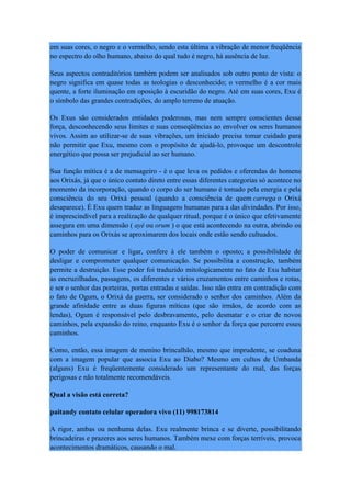 em suas cores, o negro e o vermelho, sendo esta última a vibração de menor freqüência
no espectro do olho humano, abaixo do qual tudo é negro, há ausência de luz.
Seus aspectos contraditórios também podem ser analisados sob outro ponto de vista: o
negro significa em quase todas as teologias o desconhecido; o vermelho é a cor mais
quente, a forte iluminação em oposição à escuridão do negro. Até em suas cores, Exu é
o símbolo das grandes contradições, do amplo terreno de atuação.
Os Exus são considerados entidades poderosas, mas nem sempre conscientes dessa
força, desconhecendo seus limites e suas conseqüências ao envolver os seres humanos
vivos. Assim ao utilizar-se de suas vibrações, um iniciado precisa tomar cuidado para
não permitir que Exu, mesmo com o propósito de ajudá-lo, provoque um descontrole
energético que possa ser prejudicial ao ser humano.
Sua função mítica é a de mensageiro - é o que leva os pedidos e oferendas do homens
aos Orixás, já que o único contato direto entre essas diferentes categorias só acontece no
momento da incorporação, quando o corpo do ser humano é tomado pela energia e pela
consciência do seu Orixá pessoal (quando a consciência de quem carrega o Orixá
desaparece). É Exu quem traduz as linguagens humanas para a das divindades. Por isso,
é imprescindível para a realização de qualquer ritual, porque é o único que efetivamente
assegura em uma dimensão ( ayé ou orum ) o que está acontecendo na outra, abrindo os
caminhos para os Orixás se aproximarem dos locais onde estão sendo cultuados.
O poder de comunicar e ligar, confere à ele também o oposto; a possibilidade de
desligar e comprometer qualquer comunicação. Se possibilita a construção, também
permite a destruição. Esse poder foi traduzido mitologicamente no fato de Exu habitar
as encruzilhadas, passagens, os diferentes e vários cruzamentos entre caminhos e rotas,
e ser o senhor das porteiras, portas entradas e saídas. Isso não entra em contradição com
o fato de Ogum, o Orixá da guerra, ser considerado o senhor dos caminhos. Além da
grande afinidade entre as duas figuras míticas (que são irmãos, de acordo com as
lendas), Ogum é responsável pelo desbravamento, pelo desmatar e o criar de novos
caminhos, pela expansão do reino, enquanto Exu é o senhor da força que percorre esses
caminhos.
Como, então, essa imagem de menino brincalhão, mesmo que imprudente, se coaduna
com a imagem popular que associa Exu ao Diabo? Mesmo em cultos de Umbanda
(alguns) Exu é freqüentemente considerado um representante do mal, das forças
perigosas e não totalmente recomendáveis.
Qual a visão está correta?
paitandy contato celular operadora vivo (11) 998173814
A rigor, ambas ou nenhuma delas. Exu realmente brinca e se diverte, possibilitando
brincadeiras e prazeres aos seres humanos. Também mexe com forças terríveis, provoca
acontecimentos dramáticos, causando o mal.
 