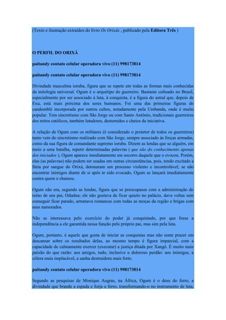 (Texto e ilustração extraídos do livro Os Orixás , publicado pela Editora Três )
O PERFIL DO ORIXÁ
paitandy contato celular operadora vivo (11) 998173814
paitandy contato celular operadora vivo (11) 998173814
Divindade masculina ioruba, figura que se repete em todas as formas mais conhecidas
da mitologia universal. Ogum é o arquétipo do guerreiro. Bastante cultuado no Brasil,
especialmente por ser associado à luta, à conquista, é a figura do astral que, depois de
Exu, está mais próxima dos seres humanos. Foi uma das primeiras figuras do
candomblé incorporada por outros cultos, notadamente pela Umbanda, onde é muito
popular. Tem sincretismo com São Jorge ou com Santo Antônio, tradicionais guerreiros
dos mitos católicos, também lutadores, destemidos e cheios de iniciativa.
A relação de Ogum com os militares (é considerado o protetor de todos os guerreiros)
tanto vem do sincretismo realizado com São Jorge, sempre associado às forças armadas,
como da sua figura de comandante supremo ioruba. Dizem as lendas que se alguém, em
meio a uma batalha, repetir determinadas palavras ( que são do conhecimento apenas
dos iniciados ), Ogum aparece imediatamente em socorro daquele que o evocou. Porém,
elas (as palavras) não podem ser usadas em outras circunstâncias, pois, tendo excitado a
fúria por sangue do Orixá, detonaram um processo violento e incontrolável; se não
encontrar inimigos diante de si após te sido evocado, Ogum se lançará imediatamente
contra quem o chamou.
Ogum não era, segundo as lendas, figura que se preocupasse com a administração do
reino de seu pai, Odudua; ele não gostava de ficar quieto no palácio, dava voltas sem
conseguir ficar parado, arrumava romances com todas as moças da região e brigas com
seus namorados.
Não se interessava pelo exercício do poder já conquistado, por que fosse a
independência a ele garantida nessa função pelo próprio pai, mas sim pela luta.
Ogum, portanto, é aquele que gosta de iniciar as conquistas mas não sente prazer em
descansar sobre os resultados delas, ao mesmo tempo é figura imparcial, com a
capacidade de calmamente exercer (executar) a justiça ditada por Xangô. É muito mais
paixão do que razão: aos amigos, tudo, inclusive o doloroso perdão: aos inimigos, a
cólera mais implacável, a sanha destruidora mais forte.
paitandy contato celular operadora vivo (11) 998173814
Segundo as pesquisas de Monique Augras, na África, Ogum é o deus do ferro, a
divindade que brande a espada e forja o ferro, transformando-o no instrumento de luta.
 