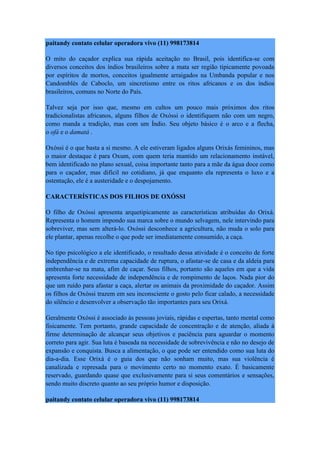 paitandy contato celular operadora vivo (11) 998173814
O mito do caçador explica sua rápida aceitação no Brasil, pois identifica-se com
diversos conceitos dos índios brasileiros sobre a mata ser região tipicamente povoada
por espíritos de mortos, conceitos igualmente arraigados na Umbanda popular e nos
Candomblés de Caboclo, um sincretismo entre os ritos africanos e os dos índios
brasileiros, comuns no Norte do País.
Talvez seja por isso que, mesmo em cultos um pouco mais próximos dos ritos
tradicionalistas africanos, alguns filhos de Oxóssi o identifiquem não com um negro,
como manda a tradição, mas com um Índio. Seu objeto básico é o arco e a flecha,
o ofá e o damatá .
Oxóssi é o que basta a si mesmo. A ele estiveram ligados alguns Orixás femininos, mas
o maior destaque é para Oxum, com quem teria mantido um relacionamento instável,
bem identificado no plano sexual, coisa importante tanto para a mãe da água doce como
para o caçador, mas difícil no cotidiano, já que enquanto ela representa o luxo e a
ostentação, ele é a austeridade e o despojamento.
CARACTERÍSTICAS DOS FILHOS DE OXÓSSI
O filho de Oxóssi apresenta arquetipicamente as características atribuídas do Orixá.
Representa o homem impondo sua marca sobre o mundo selvagem, nele intervindo para
sobreviver, mas sem alterá-lo. Oxóssi desconhece a agricultura, não muda o solo para
ele plantar, apenas recolhe o que pode ser imediatamente consumido, a caça.
No tipo psicológico a ele identificado, o resultado dessa atividade é o conceito de forte
independência e de extrema capacidade de ruptura, o afastar-se de casa e da aldeia para
embrenhar-se na mata, afim de caçar. Seus filhos, portanto são aqueles em que a vida
apresenta forte necessidade de independência e de rompimento de laços. Nada pior do
que um ruído para afastar a caça, alertar os animais da proximidade do caçador. Assim
os filhos de Oxóssi trazem em seu inconsciente o gosto pelo ficar calado, a necessidade
do silêncio e desenvolver a observação tão importantes para seu Orixá.
Geralmente Oxóssi é associado às pessoas joviais, rápidas e espertas, tanto mental como
fisicamente. Tem portanto, grande capacidade de concentração e de atenção, aliada à
firme determinação de alcançar seus objetivos e paciência para aguardar o momento
correto para agir. Sua luta é baseada na necessidade de sobrevivência e não no desejo de
expansão e conquista. Busca a alimentação, o que pode ser entendido como sua luta do
dia-a-dia. Esse Orixá é o guia dos que não sonham muito, mas sua violência é
canalizada e represada para o movimento certo no momento exato. É basicamente
reservado, guardando quase que exclusivamente para si seus comentários e sensações,
sendo muito discreto quanto ao seu próprio humor e disposição.
paitandy contato celular operadora vivo (11) 998173814
 